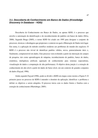 47
3.1. Descoberta de Conhecimento em Banco de Dados (Knowledge
Discovery in Database – KDD)
Descoberta de Conhecimento em Banco de Dados, ou apenas KDD, é o processo que
envolve a automação da identificação e do reconhecimento de padrões em banco de dados (Silva,
2008). Segundo Braga (2005), o termo KDD foi criado em 1995 para designar o conjunto de
processos, técnicas e abordagens que propiciam o contexto no qual a Mineração de Dados terá lugar.
Em suma, é a aplicação do método científico moderno aos problemas do mundo dos negócios. O
KDD é o processo não trivial de identificar padrões válidos, novos, potencialmente úteis e,
finalmente, compreensível em dados. Este processo vem evoluindo a partir da interseção de campos
de pesquisa, tais como aprendizagem de máquina, reconhecimento de padrões, banco de dados,
estatística, inteligência artificial, aquisição de conhecimento para sistemas especialistas,
visualização de dados e computação de alta performance. O objetivo desta junção é a extração de
conhecimento de alto nível a partir de dados de baixo nível, em um contexto de grandes conjuntos
de dados (Fayyad, 1996).
Ainda segundo Fayyad (1996), pode-se dividir o KDD em etapas como mostra a Figura 9. O
primeiro passo no processo de KDD é entender o domínio da aplicação, identificar o problema e
definir os objetivos a serem atingidos. O processo inicia com os dados brutos e finaliza com a
extração de conhecimento (Martinhago, 2005).
 
