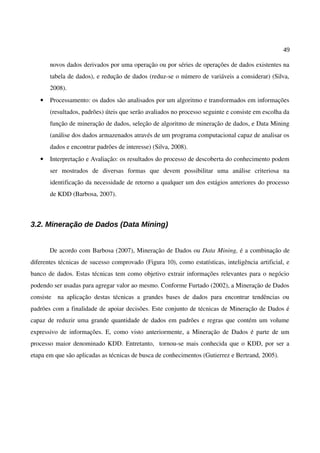 49
novos dados derivados por uma operação ou por séries de operações de dados existentes na
tabela de dados), e redução de dados (reduz-se o número de variáveis a considerar) (Silva,
2008).
• Processamento: os dados são analisados por um algoritmo e transformados em informações
(resultados, padrões) úteis que serão avaliados no processo seguinte e consiste em escolha da
função de mineração de dados, seleção de algoritmo de mineração de dados, e Data Mining
(análise dos dados armazenados através de um programa computacional capaz de analisar os
dados e encontrar padrões de interesse) (Silva, 2008).
• Interpretação e Avaliação: os resultados do processo de descoberta do conhecimento podem
ser mostrados de diversas formas que devem possibilitar uma análise criteriosa na
identificação da necessidade de retorno a qualquer um dos estágios anteriores do processo
de KDD (Barbosa, 2007).
3.2. Mineração de Dados (Data Mining)
De acordo com Barbosa (2007), Mineração de Dados ou Data Mining, é a combinação de
diferentes técnicas de sucesso comprovado (Figura 10), como estatísticas, inteligência artificial, e
banco de dados. Estas técnicas tem como objetivo extrair informações relevantes para o negócio
podendo ser usadas para agregar valor ao mesmo. Conforme Furtado (2002), a Mineração de Dados
consiste na aplicação destas técnicas a grandes bases de dados para encontrar tendências ou
padrões com a finalidade de apoiar decisões. Este conjunto de técnicas de Mineração de Dados é
capaz de reduzir uma grande quantidade de dados em padrões e regras que contém um volume
expressivo de informações. E, como visto anteriormente, a Mineração de Dados é parte de um
processo maior denominado KDD. Entretanto, tornou-se mais conhecida que o KDD, por ser a
etapa em que são aplicadas as técnicas de busca de conhecimentos (Gutierrez e Bertrand, 2005).
 
