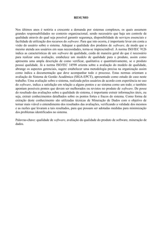 RESUMO
Nos últimos anos é notória a crescente a demanda por sistemas complexos, os quais assumem
grandes responsabilidades no contexto organizacional, sendo necessário que haja um controle de
qualidade através do qual seja possível garantir segurança, disponibilidade de serviços essenciais e
facilidade de utilização dos recursos do software. Para que isto ocorra, é importante levar em conta a
visão do usuário sobre o sistema. Adequar a qualidade dos produtos de software, de modo que o
mesmo atenda aos usuários em suas necessidades, torna-se imprescindível. A norma ISO/IEC 9126
indica as características de um software de qualidade, cuida de maneira geral do que é necessário
para realizar uma avaliação, estabelece um modelo de qualidade para o produto, assim como
apresenta uma ampla descrição de como verificar, qualitativa e quantitativamente, se o produto
possui qualidade. Já a norma ISO/IEC 14598 orienta sobre a avaliação do modelo de qualidade,
abrange os aspectos gerenciais, sugere estabelecer uma metodologia precisa na organização assim
como indica a documentação que deve acompanhar todo o processo. Estas normas orientam a
avaliação do Sistema de Gestão Acadêmica (SIGA-EPCT), apresentado como estudo de caso neste
trabalho. Uma avaliação sobre o sistema, realizada pelos usuários de acordo com experiência no uso
do software, indica a satisfação em relação a alguns pontos e ao sistema como um todo; e também
apontam possíveis pontos que devem ser melhorados ou revistos no produto de software. De posse
do resultado das avaliações sobre a qualidade do sistema, é importante extrair informações úteis, ou
seja, extrair conhecimentos detalhados sobre os pontos fortes e fracos do sistema. Como forma de
extração deste conhecimento são utilizadas técnicas de Mineração de Dados com o objetivo de
tornar mais viável o entendimento dos resultados das avaliações, verificando a validade dos mesmos
e as razões que levaram a tais resultados, para que possam ser adotadas medidas para minimização
dos problemas identificados no sistema.
Palavras-chave: qualidade de software, avaliação da qualidade do produto de software, mineração de
dados.
 