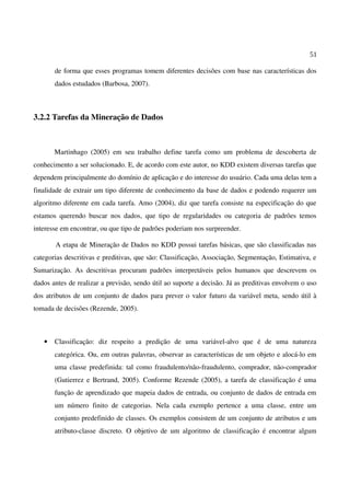 51
de forma que esses programas tomem diferentes decisões com base nas características dos
dados estudados (Barbosa, 2007).
3.2.2 Tarefas da Mineração de Dados
Martinhago (2005) em seu trabalho define tarefa como um problema de descoberta de
conhecimento a ser solucionado. E, de acordo com este autor, no KDD existem diversas tarefas que
dependem principalmente do domínio de aplicação e do interesse do usuário. Cada uma delas tem a
finalidade de extrair um tipo diferente de conhecimento da base de dados e podendo requerer um
algoritmo diferente em cada tarefa. Amo (2004), diz que tarefa consiste na especificação do que
estamos querendo buscar nos dados, que tipo de regularidades ou categoria de padrões temos
interesse em encontrar, ou que tipo de padrões poderiam nos surpreender.
A etapa de Mineração de Dados no KDD possui tarefas básicas, que são classificadas nas
categorias descritivas e preditivas, que são: Classificação, Associação, Segmentação, Estimativa, e
Sumarização. As descritivas procuram padrões interpretáveis pelos humanos que descrevem os
dados antes de realizar a previsão, sendo útil ao suporte a decisão. Já as preditivas envolvem o uso
dos atributos de um conjunto de dados para prever o valor futuro da variável meta, sendo útil à
tomada de decisões (Rezende, 2005).
• Classificação: diz respeito a predição de uma variável-alvo que é de uma natureza
categórica. Ou, em outras palavras, observar as características de um objeto e alocá-lo em
uma classe predefinida: tal como fraudulento/não-fraudulento, comprador, não-comprador
(Gutierrez e Bertrand, 2005). Conforme Rezende (2005), a tarefa de classificação é uma
função de aprendizado que mapeia dados de entrada, ou conjunto de dados de entrada em
um número finito de categorias. Nela cada exemplo pertence a uma classe, entre um
conjunto predefinido de classes. Os exemplos consistem de um conjunto de atributos e um
atributo-classe discreto. O objetivo de um algoritmo de classificação é encontrar algum
 
