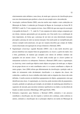 52
relacionamento entre atributos e uma classe, de modo que o processo de classificação possa
usar este relacionamento para predizer a classe de um exemplo novo e desconhecido.
• Associação: conforme Romão (2002), uma das tarefas mais simples e mais conhecidas em
Mineração de Dados é conhecida por Extração de Regras de Associação na forma SE X
ENTÃO Y, onde X e Y são conjuntos de itens. Amo (2004) diz que uma regra de associação
é um padrão da forma X Y , onde X e Y são conjuntos de valores (artigos comprados por→
um cliente, sintomas apresentados por um paciente, etc). Esta tarefa visa a combinação de
itens importantes, de forma que a presença de um item em uma determinada transação
pressupõe a presença de outro na mesma transação. Esta tarefa pode ser exemplificada pelo
clássico exemplo norte-americano, em que um varejista descobriu que compra de fraldas
estaria relacionada com aquisição de cervejas (Gutierrez e Bertrand, 2005).
• Segmentação (clustering): segundo Rezende (2005)¹, esta é uma tarefa descritiva que
procura identificar um conjunto finito de agrupamentos, ou clusters, a partir dos dados. Isso
é feito, geralmente, de maneira que exemplos com valores de atributos similares são
agrupados em um mesmo cluster. O autor ainda ressalta que os clusters podem ser
mutuamente exclusivos ou sobrepostos. Gutierrez e Bertrand (2005) citam a segmentação,
ou clustering, como a tarefa que objetiva reunir objetos em grupos, de modo que, os objetos
de um grupo devem ser os mais semelhantes entre si e os menos semelhantes a objetos de
outros grupos. Amo (2004) afirma que diferentemente da classificação e predição onde os
dados de treinamento estão devidamente classificados e as etiquetas das classes são
conhecidas, a análise de clusters trabalha sobre dados onde as etiquetas das classes não estão
definidas. A tarefa consiste em identificar agrupamentos de objetos, agrupamentos estes que
identificam uma classe. A segmentação, ou clustering, pode encontrar além de grupamentos,
exceções, podendo ser aplicada, por exemplo, em atividades de marketing para identificar os
segmentos de mercado, para encontrar estruturas significativas nos dados e na descoberta de
fraudes ou dados incorretos (Martinhago, 2005 apud Groth, 1998).
• Estimativa (regressão): para Gutierrez e Bertrand (2005), estimativa é um processo
semelhante a classificação, mas diz respeito a variáveis-alvo contínuas, ainda conforme os
autores, estimativa e classificação são os principais objetivos em tarefas de Mineração de
 