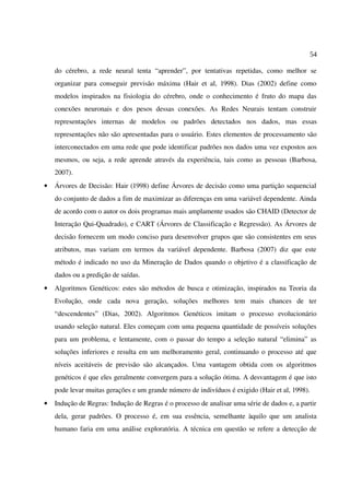 54
do cérebro, a rede neural tenta “aprender”, por tentativas repetidas, como melhor se
organizar para conseguir previsão máxima (Hair et al, 1998). Dias (2002) define como
modelos inspirados na fisiologia do cérebro, onde o conhecimento é fruto do mapa das
conexões neuronais e dos pesos dessas conexões. As Redes Neurais tentam construir
representações internas de modelos ou padrões detectados nos dados, mas essas
representações não são apresentadas para o usuário. Estes elementos de processamento são
interconectados em uma rede que pode identificar padrões nos dados uma vez expostos aos
mesmos, ou seja, a rede aprende através da experiência, tais como as pessoas (Barbosa,
2007).
• Árvores de Decisão: Hair (1998) define Árvores de decisão como uma partição sequencial
do conjunto de dados a fim de maximizar as diferenças em uma variável dependente. Ainda
de acordo com o autor os dois programas mais amplamente usados são CHAID (Detector de
Interação Qui-Quadrado), e CART (Árvores de Classificação e Regressão). As Árvores de
decisão fornecem um modo conciso para desenvolver grupos que são consistentes em seus
atributos, mas variam em termos da variável dependente. Barbosa (2007) diz que este
método é indicado no uso da Mineração de Dados quando o objetivo é a classificação de
dados ou a predição de saídas.
• Algoritmos Genéticos: estes são métodos de busca e otimização, inspirados na Teoria da
Evolução, onde cada nova geração, soluções melhores tem mais chances de ter
“descendentes” (Dias, 2002). Algoritmos Genéticos imitam o processo evolucionário
usando seleção natural. Eles começam com uma pequena quantidade de possíveis soluções
para um problema, e lentamente, com o passar do tempo a seleção natural “elimina” as
soluções inferiores e resulta em um melhoramento geral, continuando o processo até que
níveis aceitáveis de previsão são alcançados. Uma vantagem obtida com os algoritmos
genéticos é que eles geralmente convergem para a solução ótima. A desvantagem é que isto
pode levar muitas gerações e um grande número de indivíduos é exigido (Hair et al, 1998).
• Indução de Regras: Indução de Regras é o processo de analisar uma série de dados e, a partir
dela, gerar padrões. O processo é, em sua essência, semelhante àquilo que um analista
humano faria em uma análise exploratória. A técnica em questão se refere a detecção de
 