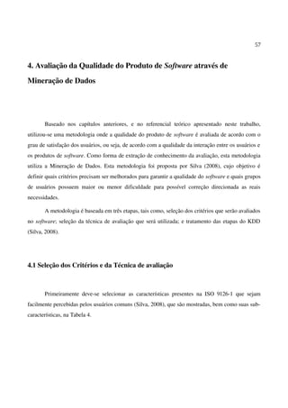 57
4. Avaliação da Qualidade do Produto de Software através de
Mineração de Dados
Baseado nos capítulos anteriores, e no referencial teórico apresentado neste trabalho,
utilizou-se uma metodologia onde a qualidade do produto de software é avaliada de acordo com o
grau de satisfação dos usuários, ou seja, de acordo com a qualidade da interação entre os usuários e
os produtos de software. Como forma de extração de conhecimento da avaliação, esta metodologia
utiliza a Mineração de Dados. Esta metodologia foi proposta por Silva (2008), cujo objetivo é
definir quais critérios precisam ser melhorados para garantir a qualidade do software e quais grupos
de usuários possuem maior ou menor dificuldade para possível correção direcionada as reais
necessidades.
A metodologia é baseada em três etapas, tais como, seleção dos critérios que serão avaliados
no software; seleção da técnica de avaliação que será utilizada; e tratamento das etapas do KDD
(Silva, 2008).
4.1 Seleção dos Critérios e da Técnica de avaliação
Primeiramente deve-se selecionar as características presentes na ISO 9126-1 que sejam
facilmente percebidas pelos usuários comuns (Silva, 2008), que são mostradas, bem como suas sub-
características, na Tabela 4.
 