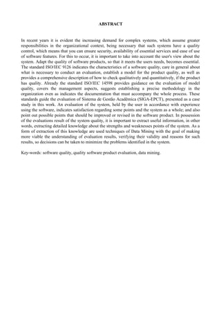 ABSTRACT
In recent years it is evident the increasing demand for complex systems, which assume greater
responsibilities in the organizational context, being necessary that such systems have a quality
control, which means that you can ensure security, availability of essential services and ease of use
of software features. For this to occur, it is important to take into account the user's view about the
system. Adapt the quality of software products, so that it meets the users needs, becomes essential.
The standard ISO/IEC 9126 indicates the characteristics of a software quality, care in general about
what is necessary to conduct an evaluation, establish a model for the product quality, as well as
provides a comprehensive description of how to check qualitatively and quantitatively, if the product
has quality. Already the standard ISO/IEC 14598 provides guidance on the evaluation of model
quality, covers the management aspects, suggests establishing a precise methodology in the
organization even as indicates the documentation that must accompany the whole process. These
standards guide the evaluation of Sistema de Gestão Acadêmica (SIGA-EPCT), presented as a case
study in this work. An evaluation of the system, held by the user in accordance with experience
using the software, indicates satisfaction regarding some points and the system as a whole; and also
point out possible points that should be improved or revised in the software product. In possession
of the evaluations result of the system quality, it is important to extract useful information, in other
words, extracting detailed knowledge about the strengths and weaknesses points of the system. As a
form of extraction of this knowledge are used techniques of Data Mining with the goal of making
more viable the understanding of evaluation results, verifying their validity and reasons for such
results, so decisions can be taken to minimize the problems identified in the system.
Key-words: software quality, quality software product evaluation, data mining.
 