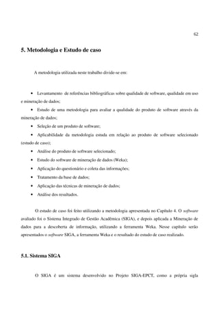 62
5. Metodologia e Estudo de caso
A metodologia utilizada neste trabalho divide-se em:
• Levantamento de referências bibliográficas sobre qualidade de software, qualidade em uso
e mineração de dados;
• Estudo de uma metodologia para avaliar a qualidade do produto de software através da
mineração de dados;
• Seleção de um produto de software;
• Aplicabilidade da metodologia estuda em relação ao produto de software selecionado
(estudo de caso);
• Análise do produto de software selecionado;
• Estudo do software de mineração de dados (Weka);
• Aplicação do questionário e coleta das informações;
• Tratamento da base de dados;
• Aplicação das técnicas de mineração de dados;
• Análise dos resultados.
O estudo de caso foi feito utilizando a metodologia apresentada no Capítulo 4. O software
avaliado foi o Sistema Integrado de Gestão Acadêmica (SIGA), e depois aplicada a Mineração de
dados para a descoberta de informação, utilizando a ferramenta Weka. Nesse capítulo serão
apresentados o software SIGA, a ferramenta Weka e o resultado do estudo de caso realizado.
5.1. Sistema SIGA
O SIGA é um sistema desenvolvido no Projeto SIGA-EPCT, como a própria sigla
 