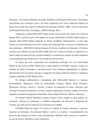 63
demonstra, é um Sistema Integrado de Gestão Acadêmica da Educação Profissional e Tecnológica
desenvolvido com tecnologias livres e de forma colaborativa por várias instituições federais do
Brasil. Esse projeto tem o apoio do Ministério da Educação do Brasil - MEC, através da Secretaria
da Educação Profissional e Tecnológica - SETEC (Renapi, 2012).
Atualmente, o projeto SIGA-EPCT dispõe de duas áreas de ação. De acordo com o portal da
Renapi (2012), a primeira ação é a de adaptar um sistema administrativo existente, dando origem ao
chamado SIGA-ADM (Sistema Integrado de Gestão Acadêmica Administrativa). A outra ação
consiste no desenvolvimento de um novo sistema que contemple todos os processos acadêmicos de
uma instituição, o SIGA-EDU (Sistema Integrado de Gestão Acadêmica da Educação). O Sistema
avaliado nesse trabalho faz parte do SIGA-ADM, que com o intuito de atender às expectativas no
menor espaço de tempo possível, procurou identificar a existência de sistemas de gestão acadêmica
em funcionamento que atendessem as necessidades da rede de ensino.
O sistema que mais se aproximou das características definidas, foi o da Universidade
Federal de Juiz de Fora (UFJF). Diante disso, a universidade foi convidada a integrar o projeto, na
condição de núcleo de pesquisa e desenvolvimento. Essa instituição disponibilizou os módulos
administrativos do seu sistema, para que os integrantes do projeto pudessem estudá-los e adaptá-los
segundo a realidade da EPT (Renapi, 2012).
Os módulos administrativos contemplados pelo SIGA-ADM oferecem as seguintes
funcionalidades: Requisições online de Almoxarifado, Compras, Diárias, Hotel, Passagens;
Restaurante, Serviços externos e Veículos; Controle de pagamento de bolsas oferecidas pela
instituição; Licitação de materiais e serviços; Controle orçamentário; Controle contábil; Controle de
empenhos; Controle de pagamentos; Patrimônio; Almoxarifado; Protocolo e Recursos Humanos.
No Instituto Federal Fluminense Campus Campos Centro, campus no qual também fica
localizada a Reitoria da Instituição, os módulos implantados são Protocolo e Requisição de
Veículos, que serão alvo do estudo de caso realizado nesse trabalho.
O Módulo Protocolo (Figura 12) consiste no controle de entrada, andamento e saída dos
processos na Instituição. Seu principal objetivo é prover aos usuários o acompanhamento dos
processos que tramitam em vários setores, possibilitando identificar onde o processo se encontra e
no caso de extravio, identificar o setor responsável.
 