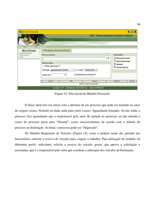 64
Figura 12: Tela inicial do Módulo Protocolo.
O fluxo ideal tem seu início com a abertura de um processo que pode ser mantido no setor
de origem (status: Normal) ou dada saída para outro (status: Aguardando Entrada). Ao dar saída, o
processo fica aguardando que o responsável pelo setor dê entrada no processo, ao dar entrada o
status do processo passa para “Normal”, assim sucessivamente, de acordo com o trâmite do
processo na Instituição. Ao final, o processo pode ser “Arquivado”.
No Módulo Requisição de Veículos (Figura 13), como o próprio nome diz, permite aos
funcionários solicitar a reserva de veículos para viagens a trabalho. Para utilização do módulo, há
diferentes perfis: solicitante, solicita a reserva do veículo; gestor, que aprova a solicitação e
executante, que é o responsável pelo setor que coordena a utilização dos veículos da Instituição.
 