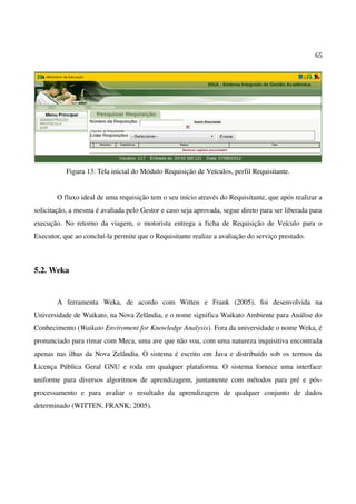 65
Figura 13: Tela inicial do Módulo Requisição de Veículos, perfil Requisitante.
O fluxo ideal de uma requisição tem o seu início através do Requisitante, que após realizar a
solicitação, a mesma é avaliada pelo Gestor e caso seja aprovada, segue direto para ser liberada para
execução. No retorno da viagem, o motorista entrega a ficha de Requisição de Veículo para o
Executor, que ao concluí-la permite que o Requisitante realize a avaliação do serviço prestado.
5.2. Weka
A ferramenta Weka, de acordo com Witten e Frank (2005), foi desenvolvida na
Universidade de Waikato, na Nova Zelândia, e o nome significa Waikato Ambiente para Análise do
Conhecimento (Waikato Enviroment for Knowledge Analysis). Fora da universidade o nome Weka, é
pronunciado para rimar com Meca, uma ave que não voa, com uma natureza inquisitiva encontrada
apenas nas ilhas da Nova Zelândia. O sistema é escrito em Java e distribuído sob os termos da
Licença Pública Geral GNU e roda em qualquer plataforma. O sistema fornece uma interface
uniforme para diversos algoritmos de aprendizagem, juntamente com métodos para pré e pós-
processamento e para avaliar o resultado da aprendizagem de qualquer conjunto de dados
determinado (WITTEN, FRANK; 2005).
 