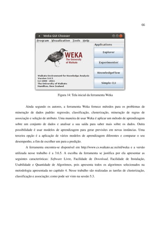 66
Figura 14: Tela inicial da ferramenta Weka
Ainda segundo os autores, a ferramenta Weka fornece métodos para os problemas de
mineração de dados padrão: regressão, classificação, clusterização, mineração de regras de
associação e seleção de atributo. Uma maneira de usar Weka é aplicar um método de aprendizagem
sobre um conjunto de dados e analisar a sua saída para saber mais sobre os dados. Outra
possibilidade é usar modelos de aprendizagem para gerar previsões em novas instâncias. Uma
terceira opção é a aplicação de vários modelos de aprendizagem diferentes e comparar o seu
desempenho, a fim de escolher um para a predição.
A ferramenta encontra-se disponível em http://www.cs.waikato.ac.nz/ml/weka e a versão
utilizada nesse trabalho é a 3.6.5. A escolha da ferramenta se justifica por ela apresentar as
seguintes características: Software Livre, Facilidade de Download, Facilidade de Instalação,
Usabilidade e Quantidade de Algoritmos, pois apresenta todos os algoritmos selecionados na
metodologia apresentada no capítulo 4. Nesse trabalho são realizadas as tarefas de clusterização,
classificação e associação; como pode ser visto na sessão 5.3.
 