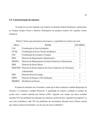 67
5.3. Caracterização da amostra
O estudo de caso foi realizado com usuários no Instituto Federal Fluminense, pertencentes
ao Campus Campos Centro e Reitoria. Participaram da pesquisa usuários dos seguintes setores
(Tabela 6):
Tabela 6: Setores que participaram da pesquisa e a quantidade de usuários por setor
SIGLA SETOR USUÁRIOS
CAI Coordenação da Área de Indústria 1
CCTQ Coordenação do Curso Técnico de Química 2
CLC Coordenação de Licitação e Compras 1
DDA Diretoria do Departamento Administrativo 1
DDGFO Diretoria do Departamento de Gestão Financeira e Orçamentaria 4
DEB Diretoria de Ensino Básico 1
DESCSTB Diretoria de Ensino Superior dos Cursos Superiores de Tecnologia
e Bacharelado
1
DGC Diretoria Geral do Campus 1
DPPG Diretoria de Pesquisa e Pós-Graduação 1
PROREN Pró-Reitoria de Ensino 1
O estudo foi realizado com 14 usuários, sendo que 6 deles avaliaram o módulo Requisição de
Veículos e 8 avaliaram o módulo Protocolo. A quantidade de usuários escolhida se justifica de
acordo com o estudo realizado por Nielsen (1993). Segundo esse estudo, um único avaliador
encontra 35% dos problemas de utilização nas interfaces, porém há uma “agradável recompensa” ao
usar cinco avaliadores, onde 75% dos problemas são encontrados. Baseado nisso, Nielsen conclui
que “parece razoável recomendar o uso de cerca de cinco avaliadores”.
 