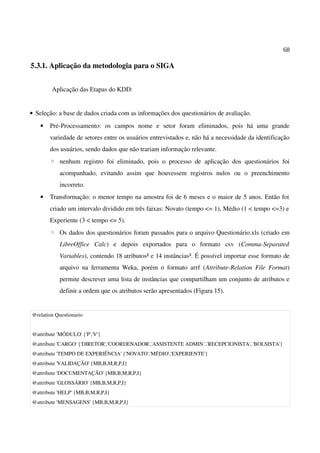 68
5.3.1. Aplicação da metodologia para o SIGA
Aplicação das Etapas do KDD:
• Seleção: a base de dados criada com as informações dos questionários de avaliação.
• Pré-Processamento: os campos nome e setor foram eliminados, pois há uma grande
variedade de setores entre os usuários entrevistados e, não há a necessidade da identificação
dos usuários, sendo dados que não trariam informação relevante.
◦ nenhum registro foi eliminado, pois o processo de aplicação dos questionários foi
acompanhado, evitando assim que houvessem registros nulos ou o preenchimento
incorreto.
• Transformação: o menor tempo na amostra foi de 6 meses e o maior de 5 anos. Então foi
criado um intervalo dividido em três faixas: Novato (tempo <= 1), Médio (1 < tempo <=3) e
Experiente (3 < tempo <= 5).
◦ Os dados dos questionários foram passados para o arquivo Questionário.xls (criado em
LibreOffice Calc) e depois exportados para o formato csv (Comma-Separated
Variables), contendo 18 atributos² e 14 instâncias³. É possível importar esse formato de
arquivo na ferramenta Weka, porém o formato arrf (Attribute-Relation File Format)
permite descrever uma lista de instâncias que compartilham um conjunto de atributos e
definir a ordem que os atributos serão apresentados (Figura 15).
@relation Questionario
@attribute 'MÓDULO' {'P','V'}
@attribute 'CARGO' {'DIRETOR','COORDENADOR','ASSISTENTE ADMIN.','RECEPCIONISTA', 'BOLSISTA'}
@attribute 'TEMPO DE EXPERIÊNCIA' {'NOVATO','MÉDIO','EXPERIENTE'}
@attribute 'VALIDAÇÃO' {MB,B,M,R,P,I}
@attribute 'DOCUMENTAÇÃO' {MB,B,M,R,P,I}
@attribute 'GLOSSÁRIO' {MB,B,M,R,P,I}
@attribute 'HELP' {MB,B,M,R,P,I}
@attribute 'MENSAGENS' {MB,B,M,R,P,I}
 