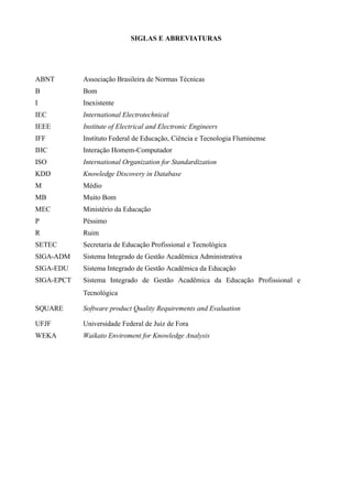 SIGLAS E ABREVIATURAS
ABNT Associação Brasileira de Normas Técnicas
B Bom
I Inexistente
IEC International Electrotechnical
IEEE Institute of Electrical and Electronic Engineers
IFF Instituto Federal de Educação, Ciência e Tecnologia Fluminense
IHC Interação Homem-Computador
ISO International Organization for Standardization
KDD Knowledge Discovery in Database
M Médio
MB Muito Bom
MEC Ministério da Educação
P Péssimo
R Ruim
SETEC Secretaria de Educação Profissional e Tecnológica
SIGA-ADM Sistema Integrado de Gestão Acadêmica Administrativa
SIGA-EDU Sistema Integrado de Gestão Acadêmica da Educação
SIGA-EPCT Sistema Integrado de Gestão Acadêmica da Educação Profissional e
Tecnológica
SQUARE Software product Quality Requirements and Evaluation
UFJF Universidade Federal de Juiz de Fora
WEKA Waikato Enviroment for Knowledge Analysis
 