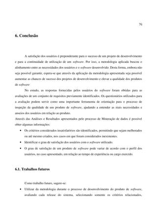 76
6. Conclusão
A satisfação dos usuários é preponderante para o sucesso de um projeto de desenvolvimento
e para a continuidade de utilização de um software. Por isso, a metodologia aplicada buscou o
alinhamento entre as necessidades dos usuários e o software desenvolvido. Desta forma, embora não
seja possível garantir, espera-se que através da aplicação da metodologia apresentada seja possível
aumentar as chances de sucesso dos projetos de desenvolvimento e elevar a qualidade dos produtos
de software
No estudo, as respostas fornecidas pelos usuários do software foram obtidas para as
avaliações de um conjunto de requisitos previamente identificados. Os questionários utilizados para
a avaliação podem servir como uma importante ferramenta de orientação para o processo de
inspeção da qualidade de um produto de software, ajudando a entender as reais necessidades e
anseios dos usuários em relação ao produto.
Através das Análises e Resultados apresentados pelo processo de Mineração de dados é possível
obter algumas informações:
• Os critérios considerados insatisfatórios são identificados, permitindo que sejam melhorados
ou até mesmo criados, nos casos em que foram considerados inexistentes.
• Identificar o grau de satisfação dos usuários com o software utilizado.
• O grau de satisfação de um produto de software pode variar de acordo com o perfil dos
usuários, no caso apresentado, em relação ao tempo de experiência ou cargo exercido.
6.1. Trabalhos futuros
Como trabalho futuro, sugere-se:
• Utilizar da metodologia durante o processo de desenvolvimento do produto de software,
avaliando cada release do sistema, selecionando somente os critérios relacionados,
 
