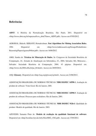78
Referências
ABNT: A História da Normalização Brasileira. São Paulo, 2011. Disponível em
<http://www.abnt.org.br/imprensa/livro_abnt/70anos_ABNT.pdf>. Acesso em 07/05/2012.
AGRAWAL, Rakesh; SRIKANT, Ramakrishnan. Fast Algorithms for Mining Association Rules.
1994. Disponível em <http://www.kddresearch.org/Groups/Probabilistic-
Reasoning/Papers/agrawal94fast.pdf>. Acesso em 14/06/2012.
AMO, Sandra de. Técnicas de Mineração de Dados, In: Congresso da Sociedade Brasileira de
Computação, 24., Jornada de Atualização em Informática, 23., 2004, Salvador, BA. Minicurso...
Salvador: Sociedade Brasileira de Computação, 2004. 43 páginas. Disponível em:
<http://www.sbc2004.ufba.br/jai_04.html>. Acesso em 28/05/2012.
ASQ. Glossary. Disponível em <http://asq.org/glossary/q.html>. Acesso em 21/08/2012.
ASSOCIAÇÃO BRASILEIRA DE NORMAS TÉCNICAS. NBR ISO/IEC 14598-1: Avaliação de
produto de software: Visão Geral. Rio de Janeiro, 2001.
ASSOCIAÇÃO BRASILEIRA DE NORMAS TÉCNICAS. NBR ISO/IEC 14598-5: Avaliação de
produto de software: Processo para avaliadores. Rio de Janeiro, 2001.
ASSOCIAÇÃO BRASILEIRA DE NORMAS TÉCNICAS. NBR ISO/IEC 9126-1: Qualidade do
produto: Modelo de qualidade. Rio de Janeiro, 2003.
AZEVEDO, Samanta Pinto de. Modelo de avaliação da qualidade funcional de software.
Disponível em <http://tconline.feevale.br/tc/files/0002_1582.pdf>. Acesso em 17/05/2012.
 