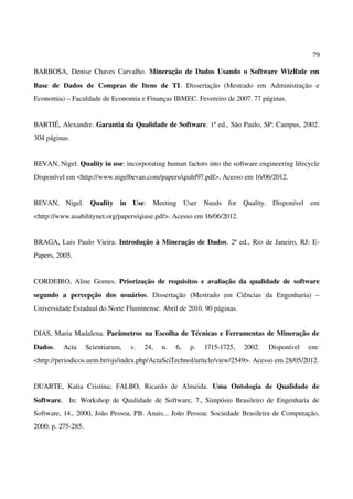 79
BARBOSA, Denise Chaves Carvalho. Mineração de Dados Usando o Software WizRule em
Base de Dados de Compras de Itens de TI. Dissertação (Mestrado em Administração e
Economia) – Faculdade de Economia e Finanças IBMEC. Fevereiro de 2007. 77 páginas.
BARTIÉ, Alexandre. Garantia da Qualidade de Software. 1ª ed., São Paulo, SP: Campus, 2002.
304 páginas.
BEVAN, Nigel. Quality in use: incorporating human factors into the software engineering lifecycle
Disponível em <http://www.nigelbevan.com/papers/qiuhf97.pdf>. Acesso em 16/06/2012.
BEVAN, Nigel. Quality in Use: Meeting User Needs for Quality. Disponível em
<http://www.usabilitynet.org/papers/qiuse.pdf>. Acesso em 16/06/2012.
BRAGA, Luis Paulo Vieira. Introdução à Mineração de Dados. 2ª ed., Rio de Janeiro, RJ: E-
Papers, 2005.
CORDEIRO, Aline Gomes. Priorização de requisitos e avaliação da qualidade de software
segundo a percepção dos usuários. Dissertação (Mestrado em Ciências da Engenharia) –
Universidade Estadual do Norte Fluminense. Abril de 2010. 90 páginas.
DIAS, Maria Madalena. Parâmetros na Escolha de Técnicas e Ferramentas de Mineração de
Dados. Acta Scientiarum, v. 24, n. 6, p. 1715-1725, 2002. Disponível em:
<http://periodicos.uem.br/ojs/index.php/ActaSciTechnol/article/view/2549>. Acesso em 28/05/2012.
DUARTE, Katia Cristina; FALBO, Ricardo de Almeida. Uma Ontologia de Qualidade de
Software, In: Workshop de Qualidade de Software, 7., Simpósio Brasileiro de Engenharia de
Software, 14., 2000, João Pessoa, PB. Anais... João Pessoa: Sociedade Brasileira de Computação,
2000. p. 275-285.
 