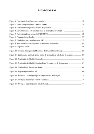 LISTA DE FIGURAS
Figura 1: Engenharia de software em camadas …......................................................................... 17
Figura 2: Partes componentes da ISO/IEC 25000 ….................................................................... 24
Figura 3: Estrutura hierárquica do modelo de qualidade ….......................................................... 27
Figura 4: Características e subcaracterísticas da norma ISO/IEC 9126-1 …................................. 27
Figura 5: Representação da norma ISO/IEC 14598 …................................................................ 31
Figura 6: Processo de Avaliação …............................................................................................... 33
Figura 7: Disciplinas que contribuem em IHC .............................................................................. 37
Figura 8: Três dimensões das diferentes experiências de usuários ............................................... 40
Figura 9: Etapas do KDD .............................................................................................................. 48
Figura 10: Técnicas de origem da Mineração de Dados (Data Mining) ....................................... 50
Figura 11: Questionário utilizado como forma de avaliação da satisfação do usuário …............. 59
Figura 12: Tela inicial do Módulo Protocolo ................................................................................ 64
Figura 13: Tela inicial do Módulo Requisição de Veículos, perfil Requisitante …....................... 65
Figura 14: Tela inicial da ferramenta Weka ................................................................................... 66
Figura 15: Arquivo Questionário.arff ............................................................................................ 68
Figura 16: Árvore de Decisão (Tempo de Experiência x Satisfação) ........................................... 73
Figura 17: Árvore de Decisão (Módulo x Satisfação) ................................................................... 74
Figura 18: Árvore de Decisão (Cargo x Satisfação) ...................................................................... 74
 