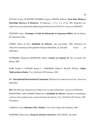 80
FAYYAD, Usama; PIATETSKY-SHAPIRO, Gregory; SMYTH, Padhraic. From Data Mining to
Knowledge Discovery in Databases. AI Magazine, v. 17, n. 3, p. 37-54, 1996. Disponível em:
<http://www.aaai.org/ojs/index.php/aimagazine/article/view/1230/1131>. Acesso em 28/05/2012.
FURTADO, Vasco. Tecnologia e Gestão da Informação na Segurança Pública. Rio de Janeiro,
RJ: Garamond, 2002.
GOMES, Nelma da Silva. Qualidade de Software: uma necessidade. 2000. Disponível em
<http://www.fazenda.gov.br/ucp/pnafe/cst/arquivos/Qualidade_de_Soft.pdf>. Acesso em
02/05/2012.
GUTIERREZ, Margarida; BERTRAND, Hélène. Estudos em Negócios IV. Rio de Janeiro, RJ:
Mauad, 2005.
HAIR, Joseph F.; TATHAM, Ronald L.; ANDERSON, Rolph E.; BLACK, William. Análise
Multivariada de Dados. 5ª ed., São Paulo, SP: Bookman, 1998.
IEC. International Electrotechnical Commission. Disponível em <http://www.iec.ch>. Acesso em
02/05/2012.
ISO: The ISO Story. Disponível em <http://www.iso.org/iso/about.htm>. Acesso em 02/05/2012.
KOSCIANSKI, André; SOARES, Michel dos S. Qualidade de Software: Aprenda as metodologias
e técnicas mais modernas para o desenvolvimento de software. 2ª ed., São Paulo, SP: Novatec, 2007.
395 páginas.
LARMAN, Craig. Utilizando UML e Padrões. 3ª ed., Porto Alegre, RS: Bookman, 2005.
MARTINEZ, Maria Laura. Design de Interfaces Interativas. 2010. SENAC, São Paulo.
 