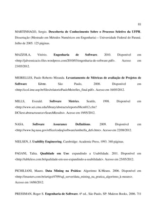 81
MARTINHAGO, Sergio. Descoberta de Conhecimento Sobre o Processo Seletivo da UFPR.
Dissertação (Mestrado em Métodos Numéricos em Engenharia) – Universidade Federal do Paraná.
Julho de 2005. 125 páginas.
MAZZOLA, Vitório. Engenharia de Software. 2010. Disponível em
<http://jalvesnicacio.files.wordpress.com/2010/03/engenharia-de-software.pdf>. Acesso em
23/05/2012.
MEIRELLES, Paulo Roberto Miranda. Levantamento de Métricas de avaliação de Projetos de
Software Livre. São Paulo, 2008. Disponível em
<http://ccsl.ime.usp.br/files/relatorioPauloMeirelles_final.pdf>. Acesso em 16/05/2012.
MILLS, Everald. Software Metrics. Seattle, 1998. Disponível em
<http://www.sei.cmu.edu/library/abstracts/reports/88cm012.cfm?
DCSext.abstractsource=SearchResults>. Acesso em 19/05/2012.
NASA. Software Assurance Definitions. 2009. Disponível em
<http://www.hq.nasa.gov/office/codeq/software/umbrella_defs.htm>. Acesso em 22/08/2012.
NIELSEN, J. Usability Engineering. Cambridge: Academic Press, 1993. 340 páginas.
PAGANI, Talita. Qualidade em Uso: expandindo a Usabilidade. 2011. Disponível em
<http://tableless.com.br/qualidade-em-uso-expandindo-a-usabilidade>. Acesso em 25/05/2012.
PICHILIANI, Mauro. Data Mining na Prática: Algoritmo K-Means. 2006. Disponível em
<http://imasters.com.br/artigo/4709/sql_server/data_mining_na_pratica_algoritmo_k-means>.
Acesso em 14/06/2012.
PRESSMAN, Roger S. Engenharia de Software. 6ª ed., São Paulo, SP: Makron Books, 2006. 711
 