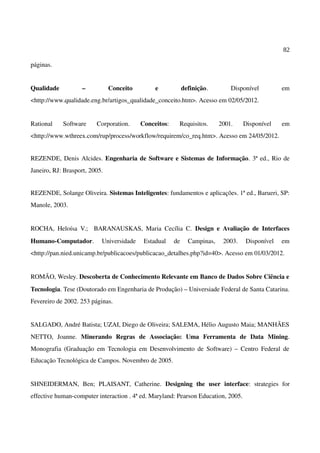 82
páginas.
Qualidade – Conceito e definição. Disponível em
<http://www.qualidade.eng.br/artigos_qualidade_conceito.htm>. Acesso em 02/05/2012.
Rational Software Corporation. Conceitos: Requisitos. 2001. Disponível em
<http://www.wthreex.com/rup/process/workflow/requirem/co_req.htm>. Acesso em 24/05/2012.
REZENDE, Denis Alcides. Engenharia de Software e Sistemas de Informação. 3ª ed., Rio de
Janeiro, RJ: Brasport, 2005.
REZENDE, Solange Oliveira. Sistemas Inteligentes: fundamentos e aplicações. 1ª ed., Barueri, SP:
Manole, 2003.
ROCHA, Heloísa V.; BARANAUSKAS, Maria Cecília C. Design e Avaliação de Interfaces
Humano-Computador. Universidade Estadual de Campinas, 2003. Disponível em
<http://pan.nied.unicamp.br/publicacoes/publicacao_detalhes.php?id=40>. Acesso em 01/03/2012.
ROMÃO, Wesley. Descoberta de Conhecimento Relevante em Banco de Dados Sobre Ciência e
Tecnologia. Tese (Doutorado em Engenharia de Produção) – Universiade Federal de Santa Catarina.
Fevereiro de 2002. 253 páginas.
SALGADO, André Batista; UZAI, Diego de Oliveira; SALEMA, Hélio Augusto Maia; MANHÃES
NETTO, Joanne. Minerando Regras de Associação: Uma Ferramenta de Data Mining.
Monografia (Graduação em Tecnologia em Desenvolvimento de Software) – Centro Federal de
Educação Tecnológica de Campos. Novembro de 2005.
SHNEIDERMAN, Ben; PLAISANT, Catherine. Designing the user interface: strategies for
effective human-computer interaction . 4ª ed. Maryland: Pearson Education, 2005.
 
