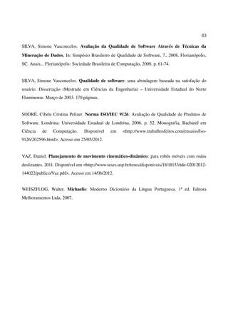 83
SILVA, Simone Vasconcelos. Avaliação da Qualidade de Software Através de Técnicas da
Mineração de Dados, In: Simpósio Brasileiro de Qualidade de Software, 7., 2008, Florianópolis,
SC. Anais... Florianópolis: Sociedade Brasileira de Computação, 2008. p. 61-74.
SILVA, Simone Vasconcelos. Qualidade de software: uma abordagem baseada na satisfação do
usuário. Dissertação (Mestrado em Ciências da Engenharia) – Universidade Estadual do Norte
Fluminense. Março de 2003. 170 páginas.
SODRÉ, Cibele Cristina Pelizer. Norma ISO/IEC 9126: Avaliação de Qualidade de Produtos de
Software. Londrina: Universidade Estadual de Londrina, 2006. p. 52. Monografia, Bacharel em
Ciência de Computação. Disponível em <http://www.trabalhosfeitos.com/ensaios/Iso-
9126/202596.html>. Acesso em 25/05/2012.
VAZ, Daniel. Planejamento de movimento cinemático-dinâmico: para robôs móveis com rodas
deslizantes. 2011. Disponível em <http://www.teses.usp.br/teses/disponiveis/18/18153/tde-02012012-
144022/publico/Vaz.pdf>. Acesso em 14/06/2012.
WEISZFLOG, Walter. Michaelis: Moderno Dicionário da Língua Portuguesa. 1ª ed. Editora
Melhoramentos Ltda, 2007.
 