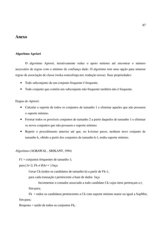 87
Anexo
Algoritmo Apriori
O algoritmo Apriori, iterativamente reduz o apoio mínimo até encontrar o número
necessário de regras com o mínimo de confiança dado. O algoritmo tem uma opção para minerar
regras de associação de classe (weka.sourceforge.net, tradução nossa). Suas propriedades:
• Todo subconjunto de um conjunto frequente é frequente.
• Todo conjunto que contém um subconjunto não frequente também não é frequente.
Etapas do Apriori:
• Calcular o suporte de todos os conjuntos de tamanho 1 e eliminar aqueles que não possuem
o suporte mínimo.
• Formar todos os possíveis conjuntos de tamanho 2 a partir daqueles de tamanho 1 e eliminar
os novos conjuntos que não possuem o suporte mínimo.
• Repetir o procedimento anterior até que, no k-ésimo passo, nenhum novo conjunto de
tamanho k, obtido a partir dos conjuntos de tamanho k-1, tenha suporte mínimo.
Algoritmo (AGRAWAL , SRIKANT, 1994)
F1 = conjuntos frequentes de tamanho 1;
para ( k=2; Fk ≠ Ø;k++ ) faça
Gerar Ck (todos os candidatos de tamanho k) a partir de Fk-1;
para cada transação t pertencente a base de dados faça
Incrementar o contador associado a todo candidato Ck cujos itens pertençam a t;
fim-para;
Fk = todos os candidatos pertencentes a Ck com suporte mínimo maior ou igual a SupMin;
fim-para;
Resposta = união de todos os conjuntos Fk;
 