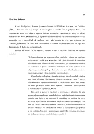 88
Algoritmo K-Means
A idéia do algoritmo K-Means (também chamado de K-Médias), de acordo com Pichiliani
(2006), é fornecer uma classificação de informações de acordo com os próprios dados. Esta
classificação, como será vista a seguir, é baseada em análise e comparações entre os valores
numéricos dos dados. Desta maneira, o algoritmo automaticamente vai fornecer uma classificação
automática sem a necessidade de nenhuma supervisão humana, ou seja, sem nenhuma pré-
classificação existente. Por causa desta característica, o K-Means é considerado como um algoritmo
de mineração de dados não supervisionado.
Segundo Pichiliani (2006) podemos entender como o algoritmo funciona da seguinte
maneira:
“[...] vamos imaginar que temos uma tabela com linhas e colunas que contêm os
dados a serem classificados. Nesta tabela, cada coluna é chamada de dimensão e
cada linha contém informações para cada dimensão, que também são chamadas
de ocorrências ou pontos. Geralmente, trabalha-se com dados contínuos neste
algoritmo, mas nada impede que dados discretos sejam utilizados, deste que eles
sejam mapeados para valores numéricos correspondentes.
Como foi dito, o algoritmo vai analisar todos os dados desta tabela e indicar
uma classe (cluster) e vai dizer quais linhas pertencem a esta classe. O usuário
deve fornecer ao algoritmo a quantidade de classes que ele deseja. Este número
de classes que deve ser passada para o algoritmo é chamado de k e é daí que vem
a primeira letra do algoritmo: K-Means.
Para gerar as classes e classificar as ocorrências, o algoritmo faz uma
comparação entre cada valor de cada linha por meio da distância. A maneira de
calcular esta distância vai depender da quantidade de atributos da tabela
fornecida. Após o cálculo das distâncias o algoritmo calcula centróides para cada
uma das classes. Conforme o algoritmo vai iterando, o valor de cada centróide é
refinado pela média dos valores de cada atributo de cada ocorrência que pertence
a este centróide. Com isso, o algoritmo gera k centróides e coloca as ocorrências
da tabela de acordo com sua distância dos centróides.”
 