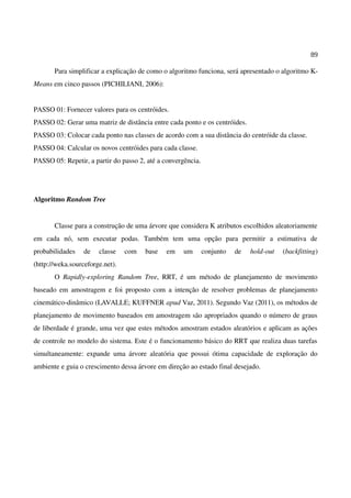 89
Para simplificar a explicação de como o algoritmo funciona, será apresentado o algoritmo K-
Means em cinco passos (PICHILIANI, 2006):
PASSO 01: Fornecer valores para os centróides.
PASSO 02: Gerar uma matriz de distância entre cada ponto e os centróides.
PASSO 03: Colocar cada ponto nas classes de acordo com a sua distância do centróide da classe.
PASSO 04: Calcular os novos centróides para cada classe.
PASSO 05: Repetir, a partir do passo 2, até a convergência.
Algoritmo Random Tree
Classe para a construção de uma árvore que considera K atributos escolhidos aleatoriamente
em cada nó, sem executar podas. Também tem uma opção para permitir a estimativa de
probabilidades de classe com base em um conjunto de hold-out (backfitting)
(http://weka.sourceforge.net).
O Rapidly-exploring Random Tree, RRT, é um método de planejamento de movimento
baseado em amostragem e foi proposto com a intenção de resolver problemas de planejamento
cinemático-dinâmico (LAVALLE; KUFFNER apud Vaz, 2011). Segundo Vaz (2011), os métodos de
planejamento de movimento baseados em amostragem são apropriados quando o número de graus
de liberdade é grande, uma vez que estes métodos amostram estados aleatórios e aplicam as ações
de controle no modelo do sistema. Este é o funcionamento básico do RRT que realiza duas tarefas
simultaneamente: expande uma árvore aleatória que possui ótima capacidade de exploração do
ambiente e guia o crescimento dessa árvore em direção ao estado final desejado.
 