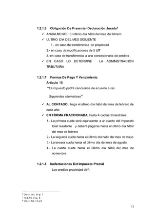 11
1.2.1.6 Obligación De Presentar Declaración Jurada6
 ANUALMENTE: El último día hábil del mes de febrero
 ULTIMO DIA DEL MES SIGUIENTE
1.- en caso de transferencia de propiedad
2.- en caso de modificaciones de 5 UIT
3.-en caso de transferencia a una concesionaria de predios
 EN CASO LO DETERMINE LA ADMINISTRACIÓN
TRIBUTARIA
1.2.1.7 Formas De Pago Y Vencimiento
Artículo 15
“El impuesto podrá cancelarse de acuerdo a las
Siguientes alternativas”7
 AL CONTADO , haga el último día hábil del mes de febrero de
cada año
 EN FORMA FRACCIONADA, hasta 4 cuotas trimestrales
1.- La primera cuota será equivalente a un cuarto del impuesto
total resultante y deberá pagarse hasta el último día hábil
del mes de febrero
2.- La segunda cuota hasta el último dio hábil del mes de mayo
3.- La tercera cuota hasta el último día del mes de agosto
4.- La cuarta cuota hasta el último día hábil del mes de
noviembre
1.2.1.8 Inafectaciones Del Impuesto Predial
Los predios propiedad de8:
6 Ob cit Art. 14 p. 7
7 Ibid Art. 15 p, 8
8 Ob citArt. 17 p.9
 