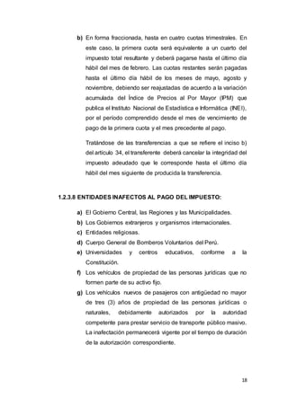18
b) En forma fraccionada, hasta en cuatro cuotas trimestrales. En
este caso, la primera cuota será equivalente a un cuarto del
impuesto total resultante y deberá pagarse hasta el último día
hábil del mes de febrero. Las cuotas restantes serán pagadas
hasta el último día hábil de los meses de mayo, agosto y
noviembre, debiendo ser reajustadas de acuerdo a la variación
acumulada del Índice de Precios al Por Mayor (IPM) que
publica el Instituto Nacional de Estadística e Informática (INEI),
por el período comprendido desde el mes de vencimiento de
pago de la primera cuota y el mes precedente al pago.
Tratándose de las transferencias a que se refiere el inciso b)
del artículo 34, el transferente deberá cancelar la integridad del
impuesto adeudado que le corresponde hasta el último día
hábil del mes siguiente de producida la transferencia.
1.2.3.8 ENTIDADES INAFECTOS AL PAGO DEL IMPUESTO:
a) El Gobierno Central, las Regiones y las Municipalidades.
b) Los Gobiernos extranjeros y organismos internacionales.
c) Entidades religiosas.
d) Cuerpo General de Bomberos Voluntarios del Perú.
e) Universidades y centros educativos, conforme a la
Constitución.
f) Los vehículos de propiedad de las personas jurídicas que no
formen parte de su activo fijo.
g) Los vehículos nuevos de pasajeros con antigüedad no mayor
de tres (3) años de propiedad de las personas jurídicas o
naturales, debidamente autorizados por la autoridad
competente para prestar servicio de transporte público masivo.
La inafectación permanecerá vigente por el tiempo de duración
de la autorización correspondiente.
 