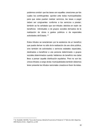 32
podemos concluir que las tasas son aquellas creaciones por los
cuales los contribuyentes aportan ante todas municipalidades
para que estas puedan realizar servicios, las tasas a pagar
deben ser congruentes conforme a los servicios a prestar;
también se ha señalado que son tributos debidos en razón de
beneficios individuales o de grupos sociales derivados de la
realización de obras o gastos públicos o de especiales
actividades del Estado. 31
Estos tributos se caracterizan por la existencia de un beneficio
que puede derivar no sólo de la realización de una obra pública,
sino también de actividades o servicios estatales especiales,
destinados a beneficiar a una persona determinada o grupos
sociales determinados cuando hablamos de beneficio nos debe
lleva a pensar aquella distribución equitativa. Pero no son los
únicos tributos a cargo de las municipalidades también debemos
tener presente los tributos nacionales creados en favor de éstas.
31 B. VILLEGAS HECTOR, “Curso de Finanzas,Derecho Financiero y Tributario”,7° Edición,Edit. Depalma,
2001 Buenos Aires – Argentina, p.102
 