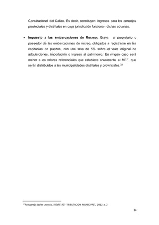 34
Constitucional del Callao. Es decir, constituyen ingresos para los consejos
provinciales y distritales en cuya jurisdicción funcionan dichas aduanas.
 Impuesto a las embarcaciones de Recreo: Grava al propietario o
poseedor de las embarcaciones de recreo, obligados a registrarse en las
capitanías de puertos, con una tasa de 5% sobre el valor original de
adquisiciones, importación o ingreso al patrimonio. En ningún caso será
menor a los valores referenciales que establece anualmente el MEF, que
serán distribuidos a las municipalidades distritales y provinciales.32
32 Melgarejo Javier Leoncio, [REVISTA]:“ TRIBUTACION MUNICIPAL”, 2012 p. 2
 