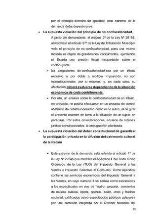 39
por el principio-derecho de igualdad, este extremo de la
demanda debe desestimarse.
 La supuesta violación del principio de no confiscatoriedad.
A juicio del demandante, el artículo 2º de la Ley Nº 29168,
al modificar el artículo 57º de la Ley de Tributación Municipal
viola el principio de no confiscatoriedad, pues una misma
materia es objeto de gravámenes concurrentes, ejerciendo
el Estado una presión fiscal insoportable sobre el
contribuyente.
 las alegaciones de confiscatoriedad sea por un tributo
excesivo o por doble o múltiple imposición, no son
inconstitucionales por sí mismas; y, en cada caso, su
afectación deberá evaluarse dependiendode la situación
económica de cada contribuyente.
 Por ello, un análisis sobre la confiscatoriedad de un tributo,
en principio, no podría efectuarse en un proceso de control
abstracto de constitucionalidad como el de autos, al no girar
el presente examen en torno a la situación de un sujeto en
particular. Por estas consideraciones, adolece de razones
jurídico-constitucionales la impugnación planteada.
 La supuesta violación del deber constitucional de garantizar
la participación privada en la difusión del patrimonio cultural
de la Nación
 Este extremo de la demanda está referido al artículo 1º de
la Ley Nº 29546 que modifica el Apéndice II del Texto Único
Ordenado de la Ley (TUO) del Impuesto General a las
Ventas e Impuesto Selectivo al Consumo. Dicho Apéndice
contiene los servicios exonerados del Impuesto General a
las Ventas, en cuyo numeral 4 se señala como exonerados
a los espectáculos en vivo de “teatro, zarzuela, conciertos
de música clásica, ópera, opereta, ballet, circo y folclore
nacional, calificados como espectáculos públicos culturales
por una comisión integrada por el Director Nacional del
 