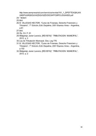 44
http://www.aempresarial.com/servicios/revista/161_1_DPEFTEAQKLKK
UNDPUURQSOUVKZSQVGZZVDEOHFFSRPCLDGAXBS.pdf
24.1 Ibídem
25.Ibid.
26.B. VILLEGAS HECTOR, “Curso de Finanzas, Derecho Financiero y
Tributario”, 7° Edición, Edit. Depalma, 2001 Buenos Aires – Argentina,
p.81
27.Ibíd.
28.Óp. Cit. P. 91
29.Melgarejo Javier Leoncio, [REVISTA]:“ TRIBUTACION MUNICIPAL”,
2012 p. 3
30.Ley de Tributación Municipal, Dec. Leg 776
31.B. VILLEGAS HECTOR, “Curso de Finanzas, Derecho Financiero y
Tributario”, 7° Edición, Edit. Depalma, 2001 Buenos Aires – Argentina,
p.102
32.Melgarejo Javier Leoncio, [REVISTA]:“ TRIBUTACION MUNICIPAL”,
2012 p. 2
 