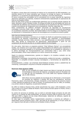 Universidad Tecnológica Nacional
     Facultad Regional La Plata                                             Industria SSI en Argentina
     Ingeniería y Sociedad                                                    2007 - Leonel Domenech


El objetivo a largo plazo de la empresa se traduce en la contratación de 400 empleados y en
distintos planes en el marco educativo que incluyen la entrega de becas a la excelencia
académica y un programa de especialización en sistemas y servicios distribuidos.
El centro comenzó sus actividades con la contratación de un grupo reducido de ingenieros
altamente calificados que además, recibieron entrenamiento especializado en operaciones de
Intel en los Estados Unidos.
Parte de este primer grupo son profesionales talentosos que la empresa decidió repatriar de
Italia, Alemania, Israel y Estados Unidos. El enfoque principal de las actividades del centro es
el desarrollo de software que promueve los beneficios de la arquitectura de Intel mediante la
creación de productos de vanguardia como compiladores, librerías, seguridad, etc.
Estos componentes de software brindarán soluciones de seguridad en arquitecturas
orientadas a servicios (SOA, sigla en inglés), una de las principales tendencias tecnológicas
en el ambiente corporativo mundial. Será desarrollado en forma íntegra en la Argentina, para
su distribución e incorporación al abanico de tecnologías de la compañía de alcance global.

SOA (Service Oriented Architect)
Una arquitectura orientada a servicios es un modelo de diseño de aplicaciones basado en la
interrelación de distintos componentes de software, que responden a funcionalidades
acotadas, llamada servicios. Estos servicios y sus especificaciones se denominan servicios
Web. Esto facilita la construcción de aplicaciones, desarrollándolas a partir de una
composición de servicios escritos en un amplio espectro de tecnologías.

Por otra parte, Intel lanzo un programa gratuito “Intel Software Partner” con proveedores
locales, una iniciativa con la que busca captar desarrolladores de software para incentivar la
creación de soluciones basadas en la tecnología multinúcleo de la compañía en referencia a
la última tecnología de microprocesadores que comercializa Intel y que, entre otras
particularidades, ofrece mayor potencia a un menor consumo de energía.

Según la empresa norteamericana, quienes se integren a la iniciativa contarán con los
siguientes recursos:
Planificación y estrategia: herramientas de planeamiento, análisis de mercado, y estadísticas
Desarrollo: la compañía brindará recursos tecnológicos y herramientas de desarrollo de
software.
Comercialización y ventas: Las empresas desarrolladoras tendrán acceso a plataformas de
marketing, y participación conjunta en diversas campañas de venta.


Electronic Data Systems (EDS)
               EDS, es una compañía de origen texano que lidera el mercado de servicios
               de tecnología en soluciones de negocios. La empresa opera en 50 países con
               un total de 130 mil empleados, en el año 2006 tuvo ingresos fiscales por
               u$s 21.300 millones.

                 EDS ofrece servicios globales de tecnología de la información y tercerización
                 de procesos de negocios a clientes del área de manufactura, servicios
financieros, salud, comunicaciones, energía, transporte y a las industrias de consumo masivo
y retail, además de gobiernos en todo el mundo. La multinacional tuvo en 1984, en Córdoba,
a su primer cliente en Argentina, la automotriz Renault.

En 1993 se instaló en Buenos Aires, donde actualmente hay unos 1.100 empleados y otros
150 lo hacen en el Centro Global de Rosario. Otros centros de EDS operan en Wuha, China y
Chennai y Pune, India.

Su centro de servicios en Córdoba, que ya está en actividad desde principios de este año
cuenta con un plantel de 400 profesionales, se estima incorporar 800 el próximo año y otros
700 para 2009 y dispone de dos áreas diferenciadas: desarrollo de software, soporte de
infraestructura y certificaciones.
En este lugar la compañía realiza mantenimiento preventivo y evolutivo de software y
desarrollará nuevos proyectos Java y .NET. Del total de las operaciones, el 70 por ciento es
por negocios fuera del país a clientes de los Estados Unidos y Europa.




                                        Página 10 de 25
 