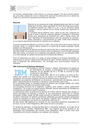 Universidad Tecnológica Nacional
     Facultad Regional La Plata                                           Industria SSI en Argentina
     Ingeniería y Sociedad                                                  2007 - Leonel Domenech


La inversión realizada llega a $20 millones. La provincia pagará 7,5% de la nómina salarial
por cinco años; abonará en cinco la mitad de los costos de la construcción de un edificio de
4.000 m2 y eximirá de impuestos provinciales por diez años.


Motorola
                    Motorola es una empresa de origen estadounidense que está en el país
                    desde hace 50 años, posee una planta en Tierra del Fuego que produce
                    los teléfonos móviles V3, V360, VI y U6, y en los próximos meses
                    empezará a fabricar algunos de los nuevos modelos que ingresarán al
                    mercado.
                    La compañía fabrica telefonía móvil, radios de dos vías, productos de
                    acceso a redes e Internet, sistemas digitales y analógicos y terminales
                    set-top para operadores de televisión por cable y banda ancha, así
                    como soluciones de semiconductores para los mercados de consumo,
                    redes, informática y comunicaciones sin cable. Todos estos productos,
en su mayoría electrónicos funcionan en conjunto con su software.

Su primer proyecto de software se inició en el 2001. Hoy ocupa cuatro de los quince pisos de
la Ecipsa Tower, un moderno edificio ubicado en el centro de la capital cordobesa, donde
trabajan casi 300 personas.
El centro de desarrollo de software de Motorola obtuvo este año la certificación bajo la norma
ISO 9001:2000. Se convirtió así en el primer centro de Motorola a nivel mundial certificado
bajo esta norma, y el primero en la Argentina que además cuenta con una evaluación CMM
5, un alto estándar de calidad internacional de la industria del software.

Entre los desarrollos que tiene a su cargo, el centro trabaja en el Proyecto Motohealth, un
sistema para el control a distancia de indicadores de salud. También participa en el proyecto
para el desarrollo del softwareswitch, una tecnología para comunicaciones móviles de
empresas.

IBM (Internacional Business Machines)
                     Fue fundada en 1924 por Thomas J. Watson. Participaba en el negocio de
                         las perforadoras de tarjetas, el antecedente de las computadoras
                         modernas. En las décadas del 60 y 70 IBM se convirtió en líder
                         mundial de la informática.
                         Sin embargo, desde 2005, IBM ya no se dedica a la venta de PCs,
(sector que vendió a la china Lenovo) allí se oriento a la venta de servicios integrales,
consultoría, servicios para negocios, servicios de infraestructura y educación.
Detallando sus productos de Software se encuentran: administración de sistemas, base de
datos y administración de contenido, e-commerce y herramientas, entre otras.
En su estrategia global, la compañía apostó por destinos que conjugan calidad con costos
competitivos; entre estos se encuentra nuestro país.
Los principales atractivos de la Argentina: equilibrio entre calidad y precios globalmente
competitivos. “Es un país con capital humano calificado, buenas capacidades de management
e infraestructura moderna” según la empresa.
En diciembre de 2001, la firma tomó la decisión de invertir U$S 50 millones para ampliar su
centro tecnológico de Martínez y construir lo que internamente denominan un campus
tecnológico modelo. Desde allí IBM presta servicios de atención al cliente, almacenamiento
de datos y fabricación de software sumamente sofisticado que permite manejar aplicaciones
críticas de empresas en otras partes del planeta. También tiene instalada una “software
factory” en Córdoba (la cual cuenta con certificación CMM nivel 3).
De esta forma, IBM Argentina se convirtió en una importante plataforma exportadora de
servicios. Con sus 3.500 trabajadores, IBM vende servicios a 20 países.

En materia de educación, la empresa desarrollo un importante programa en el país con el
apoyo de Adecco, llamado “Megatraining IBM”, que capacita de forma gratuita en las
tecnologías mas demandadas del mercado (Java, Websphere, ABAP y otras), tanto para
incorporarse en la misma compañía o en cualquier otra empresa.




                                        Página 11 de 25
 
