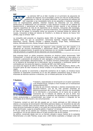 Universidad Tecnológica Nacional
      Facultad Regional La Plata                                            Industria SSI en Argentina
      Ingeniería y Sociedad                                                   2007 - Leonel Domenech


SAP
                    La alemana SAP es el líder mundial en el suministro de soluciones de
                  software de negocios. En la actualidad, cuenta con más de 32,000 clientes,
                establecidos en más de 120 países diferentes. Las soluciones de software de
             SAP responden a las necesidades tanto de las pequeñas y medianas empresas
como de organizaciones globales. Intentan mejorar las relaciones con sus clientes,
perfeccionar la colaboración con sus partners y crear eficiencia a través de sus cadenas de
abastecimiento y operaciones de negocios. También brindan soporte a los procesos de
negocios específicos de más de 25 segmentos de la industria, incluyendo alta tecnología,
salud, ventas minoristas, sector público y servicios financieros. Con subsidiarias establecidas
en más de 50 países, la compañía cotiza sus acciones en diversas bolsas de valores del
mundo, incluyendo la Bolsa de Valores de Frankfurt y la Bolsa de Valores de Nueva York
(NYSE), bajo el símbolo "SAP".

La compañía está presente en Argentina desde 1994. En Región Sur tiene más de 400
clientes, entre los que se encuentran: Cervecería Quilmes, Hospital Británico, YPF,
Roemmers, Carrier, Daimler Chrysler y Nobleza Piccardo, Grupo Rasic, Embotelladora
Andina, MercadoLibre.com, Solvay Indupa y Banco Hipotecario.

SAP define “soluciones de software de negocios” como aquellas que dan soporte a la
planeación de recursos empresariales y aplicaciones afines, incluyendo la gestión de la
cadena de abastecimiento, la gestión de las relaciones con los clientes, la gestión del ciclo de
vida del producto y la gestión de las relaciones con los proveedores.

Esta empresa lanzó un sólido programa educativo en América Latina denominado “SAP
Professionals”, a través del cual se propone impulsar la región mediante un claro apoyo a la
educación y generación de empleos de valor agregado, al fomentar el talento de jóvenes en
diversas universidades latinoamericanas. La iniciativa formará profesionales especializados
en la industria de tecnología de la información, que al graduarse y certificarse podrán ser
contratados por los socios de negocio y clientes de SAP o por SAP mismo.
Los socios de negocio de SAP en América Latina, entre otras: IBM, Accenture, Neoris y HP,
formarán parte de esta iniciativa al ofrecer empleo a los profesionales formados en toda la
región
Además de aportar al crecimiento y desarrollo económico de la región, la iniciativa busca
sustentar el importante incremento en el uso del software empresarial hacia el futuro en
empresas de distintos sectores e industrias, con un énfasis particular en las PyMEs.



T-Systems
                            T-Systems, especializada en tercerización en el sector automotriz
                            y de infraestructura, compite a nivel mundial con la multinacional
                            estadounidense EDS.
                            Se trata de una división dedicada a clientes empresariales de la
                            Deustche-Telekom, una de las más grandes empresas de
                            telecomunicaciones del mundo. Provee servicios de tecnologías
                            de la información y comunicación, en el marco de un plan de
                            inversiones por 5 millones de dólares de acá al 2010. Sus
                            servicios apuntan a satisfacer las demandas de las empresas por
mayor productividad y competitividad, que exigen un uso intensivo e integrado de las
tecnologías de la información y las comunicaciones.

T-Systems, compró en abril del año pasado por un monto estimado en 500 millones de
dólares a la empresa de tercerización informática alemana Gedas y en diciembre de este año
comenzara a brindar estos servicios desde sus oficinas en el país. Los primeros clientes de
estos servicios fusionados de datos y voz serán las multinacionales automotrices Volkswagen
y DaimlerChrysler. Luego la compañía saldrá a “explorar” el mercado.
El 75 por ciento de los clientes de T-Systems corresponden a los sectores automotrices y
manufactura. En los dos últimos años en el país sumaron más de 40 cuentas.
Su edificio, construido desde cero en un terreno ubicado a pocos metros de la autopista
Panamericana y la calle Thames, ocupa unos 1.500 metros cuadrados y trabajan unas 120




                                         Página 12 de 25
 