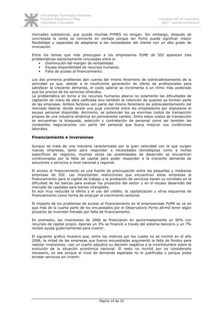 Universidad Tecnológica Nacional
     Facultad Regional La Plata                                             Industria SSI en Argentina
     Ingeniería y Sociedad                                                    2007 - Leonel Domenech


mercadeo substancial, que quizás muchas PYMES no tengan. Sin embargo, después de
concretada la venta se convierte en ventaja porque ser Pyme puede significar mayor
flexibilidad y capacidad de adaptarse a las necesidades del cliente con un alto grado de
innovación.

Entre los temas que más preocupan a los empresarios PyME de SSI aparecen tres
problemáticas estrechamente vinculadas entre sí:
    •  Disminución del margen de rentabilidad.
    •  Escasa disponibilidad de recursos humanos.
    •  Falta de acceso al financiamiento.

Los dos primeros problemas dan cuenta del mismo fenómeno de sobrecalentamiento de la
actividad ya que, debido a la insuficiente generación de oferta de profesionales para
satisfacer la creciente demanda, el costo salarial se incrementa a un ritmo más acelerado
que los precios de los servicios ofrecidos.
La problemática en torno a los recursos humanos abarca no solamente las dificultades de
captación de mano de obra calificada sino también la retención de quienes ya forman parte
de las empresas. Ambos factores son parte del mismo fenómeno de sobrecalentamiento del
mercado laboral, donde existe una puja creciente entre los empleadores por disputarse el
escaso personal disponible. Asimismo, se potencian los ya enormes costos de transacción
propios de una industria dinámica en permanente cambio. Entre estos costos de transacción
se encuentran la búsqueda, selección y contratación de personal como así también las
constantes negociaciones con parte del personal que busca mejorar sus condiciones
laborales.

Financiamiento e inversiones

Aunque se trata de una industria caracterizada por la gran velocidad con la que surgen
nuevas empresas, tanto para responder a necesidades tecnológicas como a nichos
específicos de negocios, muchas veces las posibilidades de desarrollo se encuentran
condicionadas por la falta de capital para poder responder a la creciente demanda de
soluciones y servicios a nivel nacional y regional.

El acceso al financiamiento es una fuente de preocupación entre las pequeñas y medianas
empresas de SSI. Las importantes restricciones que encuentran estas empresas al
financiamiento para el capital de trabajo y la prestación de servicios tienen su correlato en la
dificultad de los bancos para evaluar los proyectos del sector y en el escaso desarrollo del
mercado de capitales para bienes intangibles.
Es aún muy reducida la oferta y el uso del crédito, la capitalización u otros esquemas de
financiamiento como forma de empujar el crecimiento sectorial.

El impacto de los problemas de acceso al financiamiento en el empresariado PyME se ve en
que más de la cuarta parte de los encuestados por el Observatorio Pyme afirmó tener algún
proyecto de inversión frenado por falta de financiamiento.

En promedio, las inversiones de 2006 se financiaron en aproximadamente un 90% con
recursos de capital propio. Apenas un 3% se financió a través del sistema bancario y un 7%
recibió ayuda gubernamental para invertir.

El siguiente grafico muestra que, entre los motivos por los cuales no se invirtió en el año
2006, la mitad de las empresas que fueron encuestadas argumentó la falta de fondos para
realizar inversiones; casi un cuarto adjudicó su decisión negativa a la incertidumbre sobre la
evolución de la situación económica nacional. El resto no invirtió por no considerarlo
necesario, ya sea porque el nivel de demanda esperada no lo justificaba o porque podía
brindar servicios sin invertir.




                                        Página 14 de 25
 