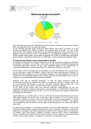 Universidad Tecnológica Nacional
     Facultad Regional La Plata                                            Industria SSI en Argentina
     Ingeniería y Sociedad                                                   2007 - Leonel Domenech



                           Motivos por los que no se invirtió




                                Fundación Observatorio PYME - (2006)

Otra dificultad que merece ser destacada es la de conseguir certificar la empresa en calidad,
algo muy valorado en los mercados del exterior.
Si una empresa pequeña desea certificarse debe afrontar dos costos. El primero es el del
proceso de asesoría para llegar a preparar una empresa para el proceso. Su valor ronda
entre los 40 y 50 mil pesos. El segundo es el proceso de certificación en sí y vale unos 15 mil
dólares. Para esto tiene que venir un certificador; es una especie de auditoria. La idea de la
CESSI es bajar estos costos. Donde están trabajando con el INTI y el IRAM para una gestión
de consultoría, y además la creación de un certificador a nivel nacional para abaratar costos.

El resto de las Pymes, como consumidoras de SSI
El mercado de las pymes en América latina está en el foco de grandes jugadores mundiales
del software de gestión, como Oracle y SAP, que este año lanzaron paquetes especiales de
aplicaciones para este mercado. Es que estas compañías dejan de ser compradores de
productos independientes para transformarse en clientes de soluciones integradas.

Por un lado el nivel de equipamiento es razonable en función del tamaño y las características
de las empresas, aunque demasiado volcado hacia las áreas administrativo-contables en
pérdida del sector productivo; pero la capacidad instalada, (en general bastante reciente, de
finales de la convertibilidad) aparece con un grave problema de subutilización, por lo cual su
impacto en la competitividad de la empresa es limitado.

Podemos decir que en términos generales, un 10% del tejido productivo PyME ha
incorporado tecnología de software en gestión, y en general participa o integra alguna red
por sus relaciones comerciales ya sea con una gran empresa, hipermercado, etc, y en
función de ello necesita, esté o no convencido de ello, incorporar tecnología.
El otro 90% de las pymes tiene muy escasas relaciones institucionales, ya sea con
organismos del Estado, Cámaras Empresarias o Universidades, y en general le cuesta mucho
relacionar sus graves problemas del día a día con las soluciones que pueden brindarle las
tecnologías de informática.

Según datos de la consultora IDC, el 29 por ciento de las pymes latinoamericanas no tiene
ERP (administración de recursos de la empresa, sigla en inglés), el 27 por ciento tienen
desarrollos internos, el 14 por ciento tienen desarrollos externos personalizados, el 13 por
ciento lo terceriza (outsourcing), y 17 por ciento tienen una solución de Nivel 1. IDC apunta
que la Argentina tiene un potencial de mercado de ERP estimado en 75 millones de dólares
para 2007.

En este contexto, Datasul, una empresa brasileña con unos 2.700 empleados y unos 2.500
clientes en América latina, anunció inversiones por U$S 3 millones e inauguró un centro de
desarrollo en Córdoba y una sede corporativa en Buenos Aires. Datasul tiene en la Argentina
82 clientes, entre ellos Perkins, Gestamp (Córdoba y Buenos Aires), Rubol y Metalúrgica
Roma. Su objetivo en los próximos tres años es ocupar el tercer lugar en el mercado general
de ERP, frente a SAP y Oracle, y conseguir el liderazgo en el segmento medio.




                                         Página 15 de 25
 