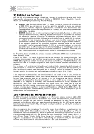 Universidad Tecnológica Nacional
        Facultad Regional La Plata                                          Industria SSI en Argentina
        Ingeniería y Sociedad                                                 2007 - Leonel Domenech



9) Calidad en Software
Hoy día, las principales normas de calidad que rigen en el mundo son la serie 9000 de la
Organización Internacional de Standards (ISO), el SEI-CMM Model (Capability Maturity
Model) y el P-CMM (People Capability Maturity Model).

    •      Normas ISO. Son de origen europeo y, a escala mundial el modelo más difundido es
           el ISO 9000, que corresponde a un tipo genérico aplicable a todos los sectores
           productivos, tamaño y tipos de organizaciones. Consiste en cinco documentos, tres
           centrales sobre modelos de aseguramiento de calidad y dos guías de ayuda llamadas
           ISO 9000 e ISO 9004.
    •      El CMM, diseñado por el Software Engineering Institute (SEI, fundado en 1984 en la
           Carnegie Mellon University, Pittsburg, Estados Unidos) es un esqueleto que describe
           los elementos clave de un proceso de desarrollo de software efectivo. Nació como
           consecuencia de la necesidad del Departamento de Defensa de los EE.UU. de mejorar
           la calidad de los productos de software que encomendaba desarrollar a sus
           proveedores externos: los productos que recibía adolecían de gran número de fallas,
           y los propios proyectos de desarrollo quedaban siempre fuera de los plazos
           temporales y de los costos planificados. El CMM se ha transformado en un referente
           de calidad para el software equivalente a la norma ISO, y es utilizado para medir las
           prácticas de desarrollo en las organizaciones informáticas y también como una guía
           para conducir proyectos de mejoramiento al interior de dichas organizaciones.

En Argentina, Hasta el 2003, las únicas empresas certificadas CMM eran multinacionales
como Motorota o IBM.
A partir del 2004, y a partir de la importancia que tomaron las ventas al exterior las
empresas se preocuparon por certificar sus procesos de producción de software. Entre las
PYMES SSI argentinas existen iniciativas relevantes en Córdoba, y Tandil tendientes a la
certificación CMM. El IRAM ya trabaja en un área específicamente orientada hacia calidad de
software.
Hoy no existe en Argentina una institución que trabaje en todos los aspectos de la calidad del
software desde la certificación de normas, hasta el testing de productos. En este sentido, el
Polo Tecnológico Rosario está trabajando en el proyecto Centro de Calidad IT donde se
brindará soporte de consultoría y testing y el ya nombrado proyecto de la CESSI.

A las empresas multinacionales, las certificaciones no les hacen ni frío ni calor. Nunca las
tuvieron, ni las necesitan para seguir produciendo, pese que muchas las tramitaron de todas
formas. Hay empresas que en el nombre y en su trayectoria ya tienen suficiente
certificación. El objetivo final de una certificación es volver creíble a una empresa que no es
conocida; si una empresa es eficiente y tiene renombre internacional, no va a necesitar una
certificación. Una PyME debe demostrar que puede hacer las cosas bien y que es
competente. De todos modos, no siempre exportación es sinónimo de certificar calidad. Hay
muchas empresas que exportan y no tienen certificación de calidad. De los 380 millones de
dólares que la Argentina está exportando, la mitad se generan a través de empresas que no
tienen ningún tipo de certificación.


10) Números del Mercado Mundial
En 2007 el mercado mundial de tecnologías de la información alcanzó cerca de U$S 2.000
billones; mientras que el mercado de software llegó a U$S 320.000 millones, el de servicios
informáticos alcanzó los U$S 680.000 millones. La expansión de este sector ha sido
acelerada en los últimos años, con tasas de crecimiento del orden del 6,9% anual para las
tecnologías de la información (TI), del 13,4% anual para software y del 10,2% anual para
servicios informáticos

El mayor segmento del mercado de TI está en los países desarrollados, y en particular en los
Estados Unidos (40% del mercado mundial de TI, 49% del mercado de software y 47% del
mercado de servicios informáticos). Entre los países en desarrollo (que participan con el 5-
6% del mercado global de SSI), son algunas naciones de América Latina (Brasil, México) y
Asia (China, Corea, Taiwán, India, Hong Kong) los principales mercados. En 2004 la
Argentina se ubicaba en el puesto 30 en este ranking, con alrededor del 0,3% del mercado
mundial tanto de TI como de servicios informáticos y del 0,2% en software.




                                           Página 16 de 25
 
