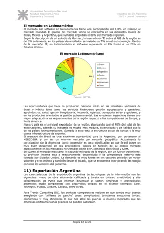 Universidad Tecnológica Nacional
     Facultad Regional La Plata                                             Industria SSI en Argentina
     Ingeniería y Sociedad                                                    2007 - Leonel Domenech



El mercado en Latinoamérica
El mercado del software en Latinoamérica tiene una participación del 1,8% en relación al
mercado mundial. El grueso del mercado latino se concentra en los mercados locales de
Brasil, México y Argentina, que sumados engloban el 80% del mercado regional.
Según la descripción de un estudio de Gartner, la inversión en TI sobre el PBI de la región es
del 2% solamente, en los países desarrollados se invierte un 7% anual en tecnología. Dentro
de la inversión IT, en Latinoamérica el software representa el 8% frente a un 20% en
Estados Unidos.

                               El mercado Latinoamericano




                                         Fuente: WITSA



Las oportunidades que tiene la producción nacional están en las industrias verticales de
Brasil y México tales como los servicios financieros gestión agropecuaria y ganadera,
agroindustria, salud, gestión hospitalaria, hotelería, logística, transporte aéreo y gobierno, y
en los productos orientados a gestión gubernamental. Las empresas argentinas tienen una
mejor adaptación a los requerimientos de la región respecto a los competidores de Europa, y
Norte América.
Nuestro país es el principal exportador de la región, alcanzando casi el 40% del total de las
exportaciones, además su industria es mucho mas madura, diversificada y de calidad que la
de los países latinoamericanos. Sumado a esto está la estructura actual de costos y la muy
buena infraestructura de soporte.
El mercado de Brasil es una excelente oportunidad para la Argentina, por pertenecer al
MERCOSUR y por ser un enorme mercado con cercanía geográfica. Actualmente la
participación de la Argentina como proveedor es poco significativa ya que Brasil posee un
muy buen desarrollo de los proveedores locales en función de su propio mercado
especialmente en los mercados horizontales como ERP, comercio electrónico y CRM.
En cuanto al mercado mexicano, el segundo mercado de la región, con un fuerte crecimiento,
su provisión interna esta a medianamente desarrollada y la competencia externa esta
liderada por Estados Unidos. La demanda es muy fuerte en los sectores privados de mayor
volumen y crecimiento y también desde el estado, que se encuentra incorporando tecnología
en todos los ámbitos del gobierno.

11) Exportación Argentina
Las características de la exportación argentina de tecnologías de la información son las
siguientes: mano de obra altamente calificada y barata en dólares, creatividad y alta
concentración de Pyme que intentan dinamizar el sector. Empresas y profesionales
argentinos están compitiendo con desarrollos propios en el exterior Ejemplo: Core,
Technysis, Fuego, Globant, Calipso, entre otras.

Para Trends Consulting IDC, las ventajas comparativas residen en que somos muy buenos
arreglando con "alfileres de gancho" cosas complicadas: brindamos soluciones únicas,
económicas y muy eficientes, lo que nos abre las puertas a muchos mercados que las
empresas norteamericanas grandes no pueden satisfacer.




                                        Página 17 de 25
 