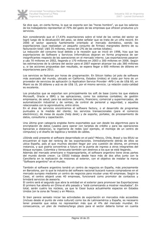 Universidad Tecnológica Nacional
     Facultad Regional La Plata                                          Industria SSI en Argentina
     Ingeniería y Sociedad                                                 2007 - Leonel Domenech


Se dice que, en cierta forma, lo que se exporta son las “horas hombre”, ya que los salarios
de los trabajadores representan el 70% del gasto de las empresas que ofrecen productos y/o
servicios.

Aún considerando que el 17,43% exportaciones sobre el total de las ventas del sector se
logró luego de la devaluación del peso, se debe señalar que se trata de un cifra record. En
2000 el sector aparecía fuertemente orientado al mercado doméstico, siendo las
exportaciones (que realizaban un pequeño conjunto de firmas) marginales dentro de su
facturación total: U$S 35 millones, menos del 2% de las ventas totales).
La reducción del consumo local debido a la recesión que se inició en 1998, hizo que las
exportaciones de Software y Servicios Informáticos dejaran en forma progresiva de ser
insignificantes respecto de las operaciones en el mercado interno. Las exportaciones pasaron
a u$s 70 millones en 2002, llegando a 170 millones en 2003 y 300 millones en 2006. Según
las estimaciones de la cámara del sector para el 2007 esperan alcanzar los u$s 380 millones
y, si las acciones propuestas dan resultado, se espera llegar a 600 millones de dólares en
exportaciones para 2011.

Los servicios se facturan por horas de programación. En Silicon Valley (el polo de software
más avanzado del mundo, ubicado en California, Estados Unidos) el costo por hora de un
proveedor de servicios de aplicación (o Application Service Provider -APS-) es de US$ 60, en
Miami es de 30 dólares y acá es de US$ 15, por el mismo servicio. La relación costo-calidad
es excelente.

Los productos que se exportan son principalmente los soft de base (como los que elabora
Microsoft, Oracle e IBM) y las aplicaciones, como los sistemas contables; de gestión
empresaria; de salud; para los sectores bancario, financiero, comercial y supermercados; de
automatización industrial y de ventas; de control de personal y seguridad, y aquellos
relacionados con la agroindustria, entre otros.
En el área de servicios encontramos el software factory, o el desarrollo de programas
puntuales a la medida del cliente; los servicios transaccionales (para el comercio
electrónico); de mesa de ayuda (help desk) y de soporte; portales; de procesamiento de
datos, consultoría y capacitación.

Una última gran categoría engloba ítems exportables que van desde los algoritmos para la
encriptación de datos (usados para operar con tarjetas de crédito y para las operaciones
bancarias a distancia), la ingeniería de redes (por ejemplo, el montaje de un centro de
cómputos) y el diseño de logística y tendido de cables.

¿Dónde está presente el software desarrollado en el país? México, Chile, Brasil y los EEUU se
encuentran al tope del ranking de las exportaciones. Inmediatamente detrás de ellos se
ubica España, país al que muchos deciden llegar por una cuestión de idioma, en primera
instancia, y que podría convertirse a futuro en la puerta de ingreso a otros integrantes del
bloque europeo. Colombia y Venezuela también son destinos a los que se está llegando.
Además del mercado americano e hispanoparlante, el software argentino tiene otras partes
del mundo donde crecer. La CESSI trabaja desde hace más de dos años junto con la
Cancillería en la realización de misiones al exterior, con el objetivo de instalar la marca
“Software argentino” en el mundo.

También el software argentino tendrá un centro de negocios en España, más precisamente
en Barcelona, por lo que la industria del software nacional buscará nuevos compradores en el
mercado europeo mediante un centro de negocios para incubar unas 40 empresas. Según la
Cessi, el centro alojará unas 40 empresas, funcionará como promotor de contactos y
brindará servicios de asesoría.
El centro será el segundo que abra la entidad en el exterior para promover las Exportaciones
El primero fue abierto en China el año pasado y "está comenzando a mostrar resultados". En
total, serán cuatro los núcleos, ya que la Cessi busca actualmente espacios en Estados
Unidos (en la zona de Texas) y en México.

Si bien parece sensato iniciar las actividades de exportación en mercados más accesibles
(incluso desde el punto de vista cultural) como los de Latinoamérica y España, es necesario
tener presente que estos no representan más que el 4% del mercado mundial. En
consecuencia, un plan de mediano/largo plazo para el sector debería tomar en cuenta



                                        Página 18 de 25
 