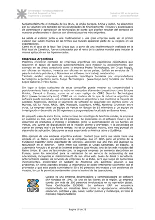 Universidad Tecnológica Nacional
     Facultad Regional La Plata                                             Industria SSI en Argentina
     Ingeniería y Sociedad                                                    2007 - Leonel Domenech


fundamentalmente el mercado de los EEUU, la Unión Europea, China y Japón, no solamente
por su volumen sino también por las posibilidades de financiamiento, vínculos y posibilidades
de aprendizaje y apropiación de tecnologías de punta que podrían resultar del contacto de
nuestros profesionales y técnicos con clientes/usuarios más exigentes.

La salida al exterior junto a una multinacional o una gran empresa suele ser el primer
escalón que suben muchas de las firmas que buscan apalancar parte de su negocio en las
exportaciones.
Como es el caso de la local Top Group que, a partir de una implementación realizada en la
filial local de Carrefour, fueron contratados por el resto de la cadena mundial para instalar la
misma aplicación en los hipermercados.

Empresas Argentinas
Podemos encontrar ejemplos de empresas argentinas con experiencia exportadora que
requieren el apoyo de agencias gubernamentales para mejorar su posicionamiento, por
ejemplo en las áreas consultoría como la empresa Pectra Technologies, del Grupo Roggio,
con oficinas en Houston, Hexacta con oficinas en varios países, Softlab en servicios de IT
para la industria petrolera, o Novamens en software para trabajo colaborativo.
También existen empresas de vanguardia tecnológica fundadas por emprendedores
tecnológicos argentinos como Fuego Technologies (www.fuego.com) fundada por Emilio
Lopez-Gabeiras y Félix Racca.

Sin lugar a dudas cualquiera de estas compañías puede mejorar su competitividad y
posicionamiento hasta alcanzar su nicho en mercados altamente competitivos como Estados
Unidos, Canadá o Europa, como es el caso testigo de CORE Security Technologies
(http://www.coresecurity.com). CORE es un modelo de lo que la industria argentina de
software puede reproducir, una empresa fundada en Argentina y que mantiene la mayoría de
capitales Argentinos, domina el segmento de software de seguridad con clientes como US
Marines, US Air Force, NASA, IBM, Microsoft, Accenture, KPMG, Northrop Grumman entre
otros. La empresa tiene un equipo de ventas en Boston de 15 miembros y un equipo de
investigación y desarrollo de 50 ingenieros y programadores localizado en Buenos Aires.

Un pequeño caso de éxito Pyme, sobre la base de tecnología de telefonía celular, la empresa
en cuestión es 3GI, una Pyme de 10 personas. Se especializa en el software móvil y en el
desarrollo de productos a medida y enlatados como la automatización de las fuerzas de
ventas, una suerte de digitalización de la relación cliente y proveedor, y la posibilidad de
operar en tiempo real y de forma remota. No es un producto masivo, sino muy puntual de
desarrollo de aplicación. Esta pyme se esta exportando a América latina y Sudáfrica.

Otro ejemplo de una empresa argentina exitosa: Globant (que entre sus sedes tiene una
ubicada en La Plata). Los directivos de la compañía, que en 2005 ganó un premio de la
Fundación ExportAr como exportador de servicios, sostienen que año tras año duplican su
facturación en el exterior. Tiene entre sus clientes al Grupo Santander, de España, la
automotriz Renault y el portal de Internet británico Last Minute, uno de los más visitados del
Reino Unido. El caso de lastminute.com, la segunda empresa de comercio electrónico en
Europa, quien los seleccionó para la realización de un servicio de outsourcing de sus
operaciones, incluyendo el mantenimiento de sus sitios web, bases de datos y servidores.
Anteriormente usaban los servicios de empresas de la India, pero que luego de numerosos
inconvenientes, encontraron en Globant de Argentina una auténtica solución a sus
problemas. En otros aspectos destacó la importancia de poder entenderse fácilmente con el
proveedor y que este pueda suministrarle 50 o 60 personas entrenados y sin problemas de
visados, lo cual le permitió prontamente tomar el control de las operaciones.

                    Calipso es una empresa desarrolladora y comercializadora de software
                    ERP fundada en 1993. Es uno de los líderes de la región. La empresa
                    cuenta con más de 300 personas involucradas en su operación global.
                    Tiene Certificación ISO9001. Su software ERP se encuentra
                    implementado en industrias tales como la agropecuaria, alimenticia,
                    educación, petróleo y gas, salud, sector publico y metalurgia, en todo el
                    mercado hispanohablante




                                        Página 19 de 25
 