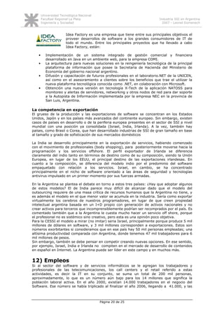Universidad Tecnológica Nacional
       Facultad Regional La Plata                                          Industria SSI en Argentina
       Ingeniería y Sociedad                                                 2007 - Leonel Domenech


                      Idea Factory es una empresa que tiene entre sus principales objetivos el
                      proveer desarrollos de software a los grandes consumidores de IT de
                      todo el mundo. Entre los principales proyectos que ha llevado a cabo
                      Idea Factory, están:

   •      Implementación de un sistema integrado de gestión comercial y financiera
          desarrollado en Java en un ambiente web, para la empresa COMI.
   •      La arquitectura para nuevas soluciones en la reingeniería tecnológica de la principal
          plataforma de información que posee la Secretaria de Hacienda del Ministerio de
          Economía del gobierno nacional argentino.
   •      Difusión y capacitación de futuros profesionales en el laboratorio.NET de la UNICEN,
          así como en el asesoramiento a clientes sobre los beneficios que trae el utilizar la
          nueva plataforma tecnológica conocida como .NET, en colaboración con Microsoft.
   •      Obtención una nueva versión en tecnología X-Tech de la aplicación NATOSS para
          monitoreo y alertas de servidores, networking y otros nodos de red para dar soporte
          a la Autopista de Información implementada por la empresa NEC en la provincia de
          San Luis, Argentina.

La competencia en exportación
El grueso de la producción y las exportaciones de software se concentran en los Estados
Unidos, Japón y en los países más avanzados del continente europeo. Sin embargo, existen
casos de países en desarrollo o de la periferia europea presentes en el sector de SSI a nivel
mundial con una posición ya consolidada (Israel, India, Irlanda). A la vez, también hay
países, como Brasil o Corea, que han desarrollado industrias de SSI de gran tamaño en base
al tamaño y grado de sofisticación de sus mercados domésticos

La India se desarrollo principalmente en la exportación de servicios, habiendo comenzado
con el movimiento de profesionales (body shopping), para posteriormente moverse hacia la
programación y los servicios offshore. El perfil exportador de Irlanda se diferencia
claramente del indio tanto en términos de destino como de su composición, siendo la Unión
Europea, en lugar de los EEUU, el principal destino de las exportaciones irlandesas. En
cuanto a la composición, se diferencia del modelo indio por el predominio del software
empaquetado con relación a los servicios. Israel, en cambio, se ha concentrado
principalmente en el nicho de software orientado a las áreas de seguridad y tecnologías
antivirus impulsado en un primer momento por sus fuerzas armadas.

En la Argentina se plantea el debate en torno a estos tres países: ¿Hay que adoptar algunos
de estos modelos? El de India parece muy difícil de alcanzar dado que el modelo del
outsourcing requiere de una masa crítica de recursos humanos que la Argentina no tiene, y
es además el modelo en el que menor valor se acumula en la industria. Sería como exportar
virtualmente los cerebros de nuestros programadores, en lugar de que creen propiedad
intelectual argentina basada en un I+D propio con generación de activos nacionales y no
crear activos para terceros que incomprensiblemente podrían ser recomprados por el país. Es
comentado también que a la Argentina le cuesta mucho hacer un servicio off shore, porque
el profesional no es sistémico sino creativo, pero esta es una opinión poco objetiva.
Para la CESSI el modelo a mirar (no imitar) seria Israel, principalmente porque produce 5 mil
millones de dólares en software, y 3 mil millones corresponden a exportaciones. Estos son
números exorbitantes si consideramos que en ese país hay 50 mil personas empleadas; una
altísima productividad comparada con Argentina, donde tenemos 47 mil trabajadores para 6
mil millones de pesos.
Sin embargo, también se debe pensar en competir creando nuevas opciones. En ese sentido,
por ejemplo, Israel, India e Irlanda no compiten en el mercado de desarrollo de contenidos
en español en Internet. La Argentina puede ser líder en este campo y en muchos más.


12) Empleos
Si al sector del software y de servicios informáticos se le agregan los trabajadores y
profesionales de las telecomunicaciones, los call centers y el retail referido a estas
actividades, es decir la IT en su conjunto, se suma un total de 200 mil personas,
aproximadamente, lo que es un número aún bajo para los 14 millones que significa la
población laboral activa. En el año 2000, existían 14.000 trabajadores en el negocio del
Software. Ese número se había triplicado al finalizar el año 2006, llegando a 41.000, y las



                                          Página 20 de 25
 