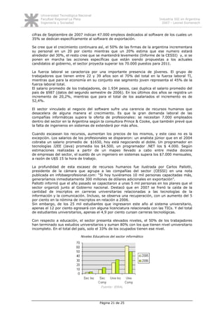 Universidad Tecnológica Nacional
     Facultad Regional La Plata                                           Industria SSI en Argentina
     Ingeniería y Sociedad                                                  2007 - Leonel Domenech


cifras de Septiembre de 2007 indican 47.000 empleos dedicados al software de los cuales un
35% se dedican específicamente al software de exportación.

Se cree que el crecimiento continuara así, el 50% de las firmas de la argentina incrementara
su personal en un 20 por ciento mientras que un 20% estima que ese numero estará
alrededor del 30%, el resto cree que se mantendrá levemente (Informe de la CESSI) y, si se
ponen en marcha las acciones específicas que están siendo propuestas a los actuales
candidatos al gobierno, el sector proyecta superar los 70.000 puestos para 2011.

La fuerza laboral se caracteriza por una importante presencia de jóvenes. El grupo de
trabajadores que tienen entre 22 y 39 años son el 70% del total en la fuerza laboral TI,
mientras que para la economía en su conjunto ese segmento joven representa el 45% de la
fuerza laboral total.
El salario promedio de los trabajadores, de 1.934 pesos, casi duplica el salario promedio del
país de $987 (datos del segundo semestre de 2006). En los últimos dos años se registra un
incremento de 20,2%, mientras que para el total de los asalariados el incremento es de
52,4%.

El sector vinculado al negocio del software sufre una carencia de recursos humanos que
desacelera de alguna manera el crecimiento. Es que la gran demanda laboral de las
compañías informáticas supera la oferta de profesionales: se necesitan 7.000 empleados
dentro del sector en la Argentina según la consultora Prince & Cooke, que también prevé que
la falta de ingenieros en sistemas de extenderá por más años.

Cuando escasean los recursos, aumentan los precios de los mismos, y este caso no es la
excepción. Los salarios de los profesionales se dispararon: un analista júnior que en el 2004
cobraba un salario promedio de $1650, hoy está negociando el doble. Un programador en
tecnologías J2EE (Java) promedia los $4.500, un programador .NET los $ 4.000. Según
estimaciones realizadas a partir de un mapeo llevado a cabo entre media docena
de empresas del sector, el sueldo de un ingeniero en sistemas supera los $7.000 mensuales,
a razón de U$S 15 la hora de trabajo.

La profundidad de esta escasez de recursos humanos fue ilustrada por Carlos Pallotti,
presidente de la cámara que agrupa a las compañías del sector (CESSI) en una nota
publicada en infobaeprofesional.com: “Si hoy tuviéramos 10 mil personas capacitadas más,
generaríamos inmediatamente 300 millones de dólares adicionales en exportación”.
Pallotti informó que el año pasado se capacitaron a unas 5 mil personas en los planes que el
sector organizó junto al Gobierno nacional. Destacó que en 2007 se frenó la caída de la
cantidad de inscriptos en carreras universitarias relacionadas a las tecnologías de la
información y la comunicación. Incluso, se observa una recuperación, con un aumento del 5
por ciento en la nómina de inscriptos en relación a 2006.
Sin embargo, de los 25 mil estudiantes que ingresaron este año al sistema universitario,
apenas el 12 por ciento egresará con alguna licenciatura relacionada con las TICs. Y del total
de estudiantes universitarios, apenas el 4,9 por ciento cursan carreras tecnológicas.

Con respecto a educación, el sector presenta elevados niveles, el 50% de los trabajadores
han terminado sus estudios universitarios y suman 80% con los que tienen nivel universitario
incompleto. En el total del país, solo el 33% de los ocupados tienen ese nivel.

                              Niveles Educativos del sector informático




                                           Fuente: IERAL




                                          Página 21 de 25
 