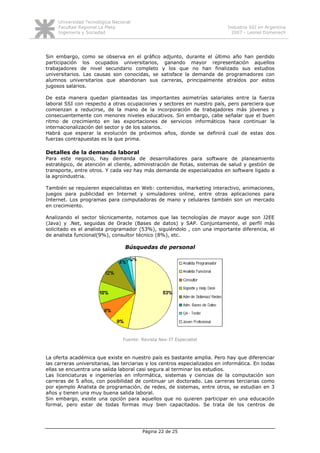 Universidad Tecnológica Nacional
     Facultad Regional La Plata                                              Industria SSI en Argentina
     Ingeniería y Sociedad                                                     2007 - Leonel Domenech




Sin embargo, como se observa en el gráfico adjunto, durante el último año han perdido
participación los ocupados universitarios, ganando mayor representación aquellos
trabajadores de nivel secundario completo y los que no han finalizado sus estudios
universitarios. Las causas son conocidas, se satisface la demanda de programadores con
alumnos universitarios que abandonan sus carreras, principalmente atraídos por estos
jugosos salarios.

De esta manera quedan planteadas las importantes asimetrías salariales entre la fuerza
laboral SSI con respecto a otras ocupaciones y sectores en nuestro país, pero pareciera que
comienzan a reducirse, de la mano de la incorporación de trabajadores más jóvenes y
consecuentemente con menores niveles educativos. Sin embargo, cabe señalar que el buen
ritmo de crecimiento en las exportaciones de servicios informáticos hace continuar la
internacionalización del sector y de los salarios.
Habrá que esperar la evolución de próximos años, donde se definirá cual de estas dos
fuerzas contrapuestas es la que prima.

Detalles de la demanda laboral
Para este negocio, hay demanda de desarrolladores para software de planeamiento
estratégico, de atención al cliente, administración de flotas, sistemas de salud y gestión de
transporte, entre otros. Y cada vez hay más demanda de especializados en software ligado a
la agroindustria.

También se requieren especialistas en Web: contenidos, marketing interactivo, animaciones,
juegos para publicidad en Internet y simuladores online, entre otras aplicaciones para
Internet. Los programas para computadoras de mano y celulares también son un mercado
en crecimiento.

Analizando el sector técnicamente, notamos que las tecnologías de mayor auge son J2EE
(Java) y .Net, seguidas de Oracle (Bases de datos) y SAP. Conjuntamente, el perfil más
solicitado es el analista programador (53%), siguiéndolo , con una importante diferencia, el
de analista funcional(9%), consultor técnico (8%), etc.

                                  Búsquedas de personal




                                 Fuente: Revista Nex-IT Especialist



La oferta académica que existe en nuestro país es bastante amplia. Pero hay que diferenciar
las carreras universitarias, las terciarias y los centros especializados en informática. En todas
ellas se encuentra una salida laboral casi segura al terminar los estudios.
Las licenciaturas e ingenierías en informática, sistemas y ciencias de la computación son
carreras de 5 años, con posibilidad de continuar un doctorado. Las carreras terciarias como
por ejemplo Analista de programación, de redes, de sistemas, entre otros, se estudian en 3
años y tienen una muy buena salida laboral.
Sin embargo, existe una opción para aquellos que no quieren participar en una educación
formal, pero estar de todas formas muy bien capacitados. Se trata de los centros de




                                         Página 22 de 25
 