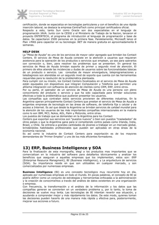 Universidad Tecnológica Nacional
     Facultad Regional La Plata                                             Industria SSI en Argentina
     Ingeniería y Sociedad                                                    2007 - Leonel Domenech


certificación, donde se especializa en tecnologías particulares y con el beneficio de una rápida
inserción laboral, se destaca la empresa CentralTech como principal certificadora oficial.
Respecto a esto, tanto Sun como Oracle son dos especialistas en el lenguaje de
programación JAVA. Junto con la CESSI y el Ministerio de Trabajo de la Nacion, lanzaron el
proyecto ENTERTECH, el programa de introducción al lenguaje de programación y base de
datos. Se capacitaron 2500 personas en la primera fase. Paralelamente, Microsoft lanzo el
Plan +MAS para capacitar en su tecnología .NET de manera gratuita en aproximadamente 8
semanas.

HELP DESK
La “Mesa de Ayuda” es uno de los servicios de mayor valor agregado que brindan los Contact
Centers. El servicio de Mesa de Ayuda consiste en la atención a usuarios que requieran
asistencia para la operación de los productos o servicios que emplean, ya sea para operarlos
con corrección o, bien, para resolver los problemas que se presenten. En general los
servicios de Mesa de Ayuda brindan soporte de primer y segundo nivel de atención. El
primero de ellos atiende las incidencias y dudas de usuarios sobre las funcionalidades básicas
de un producto o servicio. Las consultas de mayor envergadura, teleprogramaciones y
telediagnosis son atendidas en un segundo nivel de soporte que cuenta con las herramientas
requeridas para la resolución de la problemática planteada.
Para cumplir con su misión, los Contact Centers focalizados en el servicio de Mesa de Ayuda
están equipados con dispositivos que integran Computación y Telefonía que permiten una
altísima integración con softwares de atención de clientes como CRM, ERP, entre otros.
Por su parte, el operador de un servicio de Mesa de Ayuda es una persona con pleno
conocimiento del producto o servicio y que ha sido capacitada para brindar soluciones
efectivas a toda la problemática que pudieran presentar los usuarios.
Las compañías que contratan estos servicios provienen de diferentes industrias. En la
Argentina operan principalmente Contact Centers que prestan el servicio de Mesa de Ayuda a
exigentes empresas de tecnología en las áreas de software, de telefonía fija o celular y de
acceso a Internet. Es así que desde la Argentina se brindan servicios de calidad mundial para
la atención de los usuarios de las más importantes compañías internacionales en la materia
como lo son IBM, MCI, Nokia, AOL, Palm y Motorola, entre otras.
Los puestos de trabajo que se demandan en la Argentina para los Contact
Centers que exportan sus servicios son “puestos nuevos” o bien son puestos "trasladados" de
otros países y que la Argentina gana para sí compitiendo contra países como Irlanda, India,
Brasil, y Chile. Se entrena a grandes cantidades de jóvenes a trabajar en un mercado global,
brindándoles habilidades profesionales que pueden ser aplicadas en otras áreas de la
economía nacional.
Es así como la industria de Contact Centers para exportación es de los mayores
demandantes de “Primer Empleo” y uno de los más eficientes formadores.



13) ERP, Business Intelligence y SOA
Para la finalización de esta monografía, elegí a los productos mas importantes que se
comercializan en la industria del software para detallarlos técnicamente y analizar los
beneficios que aseguran a aquellas empresas que los implementan, estos son: ERP
(Enterprise Resource Managment), BI (Business intelligence), y La arquitectura de servicios
(SOA). Su importancia reside en que son utilizables en cualquier mercado, y son
comercializados por numerosas empresas.

Business Intelligence (BI) es uno concepto tecnológico muy recurrente hoy en día,
aplicado por numerosas empresas en todo el mundo. En pocas palabras, el concepto de BI se
podría definir como un conjunto de estrategias y herramientas enfocadas a la administración
y la creación de conocimientos a través del análisis de datos existentes en una organización
o empresa.
Con frecuencia, la transformación y el análisis de la información y los datos que las
compañías generan se convierten en un verdadero problema y, por lo tanto, la toma de
decisiones se vuelve muy lenta. Las tecnologías de BI intentan revertir esa situación, y
ayudando a comprender mejor y más rápidamente los datos. De este modo, quienes toman
las decisiones pueden hacerlo de una manera más rápida y efectiva para, posteriormente,
mejorar sus acciones a futuro.




                                        Página 23 de 25
 