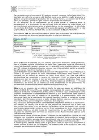 Universidad Tecnológica Nacional
     Facultad Regional La Plata                                              Industria SSI en Argentina
     Ingeniería y Sociedad                                                     2007 - Leonel Domenech


Para entender mejor el concepto de BI, podemos pensarla como una “refinería de datos”. Por
ejemplo, una refinería petrolera está diseñada para tomar petróleo crudo, procesarlo y
generar una gran variedad de productos. De esa misma manera, una solución de BI toma
datos, los procesa y genera una gran variedad de productos de información.
El uso apropiado de las herramientas de BI puede marcar la diferencia entre el
estancamiento y el crecimiento de las empresas, entre el servicio de mala calidad y el
servicio al cliente personalizado, entre la relación óptima con los proveedores y la pérdida de
los beneficios de trabajar con ellos y con otros socios de negocios, en definitiva, entre la vida
y la muerte de la empresa. Por todo ello, una buena solución de BI es fundamental.

Los sistemas ERP son sistemas integrales de gestión para la empresa. Se caracterizan por
estar compuestos por diferentes partes integradas en una única aplicación.

Módulos del ERP
ERM                      SCM                     Manufactura               CRM
Aplicaciones             Logística               Operaciones        de     Ventas
Financieras                                      servicios
Capital Humano           Planeamiento       de   “Manufacturing”           Marketing
                         Producción
Sueldos                  Inventario              Back Office               Clientes
“Procurement”                                                              Contact Center
                        ERM: Enterprise Resource management (Financiera)
                          SCM: Suplpy Change managment (Produccion)
                         CRM: Customer Relationship Managment (Cliente)
                                        Fuente: Expand-IT


Estas partes son de diferente uso, por ejemplo: aplicaciones financieras (ERM) producción,
ventas, compras, logística, contabilidad (de varios tipos), gestión de proyectos, inventarios y
control de almacenes, pedidos, nóminas, etc. En argentina, estos productos generan ventas
por 130 millones de dólares (incluyendo licencias y servicios asociados) siendo la aplicación
de software que mas dinero moviliza en el país.
Los sistemas ERP ocasionalmente son llamados back office (trastienda) ya que indican que el
cliente y el público general no están directamente involucrados. Este sistema es, en
contraste con el sistema de apertura de datos (front office), que crea una relación
administrativa del consumidor o servicio al consumidor (CRM), un sistema que trata
directamente con los clientes, o con los sistemas de negocios electrónicos tales como
comercio electrónico, gobierno electrónico, telecomunicaciones electrónicas y finanzas
electrónicas; así mismo, es un sistema que trata directamente con los proveedores, no
estableciendo únicamente una relación administrativa con ellos (SCM).

SOA no es un producto: es un estilo de diseño de sistemas, basado en estándares de
desarrollo (Web Services, XML), que colabora con la agilidad del negocio. Hace más de dos
años que la industria viene hablando de SOA como un modelo a seguir en términos de cómo
organizar internamente un departamento de sistemas y, más precisamente, cómo organizar
estos sistemas. SOA basa su modelo en la flexibilidad y el mantenimiento, como dos
elementos claves de la organización de sistemas. Apunta a resolver el manejo de grandes
cantidades de información, como es el poder integrar distintos sistemas, administrarlos de
manera eficiente y generar integración hacia fuera de la empresa.
Hoy los equipos de integración son extremadamente importantes dentro de la organización.
Por ejemplo: Se necesita que el ERP de una empresa se comunique con el CRM para
intercambiar información o con los sistemas de depósito o el de distribución. Pero también
que los sistemas se puedan comunicar con los de los proveedores, los de los clientes o los de
los socios. Entonces, en este marco de requerimientos, es que SOA, en términos de
organizar los sistemas como servicios que exponen ciertas funcionalidades, aparece como
una respuesta acertada.
Los conceptos básicos de SOA se aplican a cualquier tipo de organización; aunque hay una
influencia muy importante generada por los grandes proveedores de tecnología, en grandes
servidores de aplicación que atienden problemáticas de este tipo. Pero la verdad es que SOA
se puede resolver en unas cuantas líneas de código utilizando la tecnología adecuada.
Y en este punto, Internet emerge como el gran actor. Dada una aplicación, imaginemos la
misma provista a través de un navegador. Ese software pasa a ser un servicio para una
empresa, que se consumirá desde Internet.



                                         Página 24 de 25
 