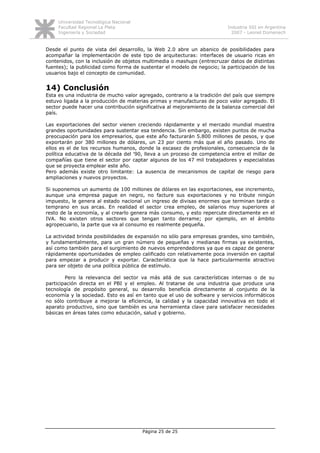 Universidad Tecnológica Nacional
     Facultad Regional La Plata                                          Industria SSI en Argentina
     Ingeniería y Sociedad                                                 2007 - Leonel Domenech


Desde el punto de vista del desarrollo, la Web 2.0 abre un abanico de posibilidades para
acompañar la implementación de este tipo de arquitecturas: interfaces de usuario ricas en
contenidos, con la inclusión de objetos multimedia o mashups (entrecruzar datos de distintas
fuentes); la publicidad como forma de sustentar el modelo de negocio; la participación de los
usuarios bajo el concepto de comunidad.


14) Conclusión
Esta es una industria de mucho valor agregado, contrario a la tradición del país que siempre
estuvo ligada a la producción de materias primas y manufacturas de poco valor agregado. El
sector puede hacer una contribución significativa al mejoramiento de la balanza comercial del
país.

Las exportaciones del sector vienen creciendo rápidamente y el mercado mundial muestra
grandes oportunidades para sustentar esa tendencia. Sin embargo, existen puntos de mucha
preocupación para los empresarios, que este año facturarán 5.800 millones de pesos, y que
exportarán por 380 millones de dólares, un 23 por ciento más que el año pasado. Uno de
ellos es el de los recursos humanos, donde la escasez de profesionales, consecuencia de la
política educativa de la década del '90, lleva a un proceso de competencia entre el millar de
compañías que tiene el sector por captar algunos de los 47 mil trabajadores y especialistas
que se proyecta emplear este año.
Pero además existe otro limitante: La ausencia de mecanismos de capital de riesgo para
ampliaciones y nuevos proyectos.

Si suponemos un aumento de 100 millones de dólares en las exportaciones, ese incremento,
aunque una empresa pague en negro, no facture sus exportaciones y no tribute ningún
impuesto, le genera al estado nacional un ingreso de divisas enormes que terminan tarde o
temprano en sus arcas. En realidad el sector crea empleo, de salarios muy superiores al
resto de la economía, y al crearlo genera más consumo, y esto repercute directamente en el
IVA. No existen otros sectores que tengan tanto derrame; por ejemplo, en el ámbito
agropecuario, la parte que va al consumo es realmente pequeña.

La actividad brinda posibilidades de expansión no sólo para empresas grandes, sino también,
y fundamentalmente, para un gran número de pequeñas y medianas firmas ya existentes,
así como también para el surgimiento de nuevos emprendedores ya que es capaz de generar
rápidamente oportunidades de empleo calificado con relativamente poca inversión en capital
para empezar a producir y exportar. Característica que la hace particularmente atractivo
para ser objeto de una política pública de estímulo.

        Pero la relevancia del sector va más allá de sus características internas o de su
participación directa en el PBI y el empleo. Al tratarse de una industria que produce una
tecnología de propósito general, su desarrollo beneficia directamente al conjunto de la
economía y la sociedad. Esto es así en tanto que el uso de software y servicios informáticos
no sólo contribuye a mejorar la eficiencia, la calidad y la capacidad innovativa en todo el
aparato productivo, sino que también es una herramienta clave para satisfacer necesidades
básicas en áreas tales como educación, salud y gobierno.




                                        Página 25 de 25
 