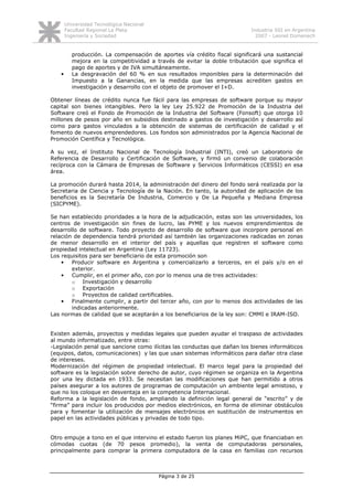 Universidad Tecnológica Nacional
       Facultad Regional La Plata                                          Industria SSI en Argentina
       Ingeniería y Sociedad                                                 2007 - Leonel Domenech


          producción. La compensación de aportes vía crédito fiscal significará una sustancial
          mejora en la competitividad a través de evitar la doble tributación que significa el
          pago de aportes y de IVA simultáneamente.
   •      La desgravación del 60 % en sus resultados imponibles para la determinación del
          Impuesto a la Ganancias, en la medida que las empresas acrediten gastos en
          investigación y desarrollo con el objeto de promover el I+D.

Obtener líneas de crédito nunca fue fácil para las empresas de software porque su mayor
capital son bienes intangibles. Pero la ley Ley 25.922 de Promoción de la Industria del
Software creó el Fondo de Promoción de la Industria del Software (Fonsoft) que otorga 10
millones de pesos por año en subsidios destinado a gastos de investigación y desarrollo así
como para gastos vinculados a la obtención de sistemas de certificación de calidad y el
fomento de nuevos emprendedores. Los fondos son administrados por la Agencia Nacional de
Promoción Científica y Tecnológica.

A su vez, el Instituto Nacional de Tecnología Industrial (INTI), creó un Laboratorio de
Referencia de Desarrollo y Certificación de Software, y firmó un convenio de colaboración
recíproca con la Cámara de Empresas de Software y Servicios Informáticos (CESSI) en esa
área.

La promoción durará hasta 2014, la administración del dinero del fondo será realizada por la
Secretaria de Ciencia y Tecnología de la Nación. En tanto, la autoridad de aplicación de los
beneficios es la Secretaría De Industria, Comercio y De La Pequeña y Mediana Empresa
(SICPYME).

Se han establecido prioridades a la hora de la adjudicación, estas son las universidades, los
centros de investigación sin fines de lucro, las PYME y los nuevos emprendimientos de
desarrollo de software. Todo proyecto de desarrollo de software que incorpore personal en
relación de dependencia tendrá prioridad así también las organizaciones radicadas en zonas
de menor desarrollo en el interior del país y aquellas que registren el software como
propiedad intelectual en Argentina (Ley 11723).
Los requisitos para ser beneficiario de esta promoción son
    •   Producir software en Argentina y comercializarlo a terceros, en el país y/o en el
        exterior.
    •   Cumplir, en el primer año, con por lo menos una de tres actividades:
        o Investigación y desarrollo
        o Exportación
        o Proyectos de calidad certificables.
    •   Finalmente cumplir, a partir del tercer año, con por lo menos dos actividades de las
        indicadas anteriormente.
Las normas de calidad que se aceptarán a los beneficiarios de la ley son: CMMI e IRAM-ISO.


Existen además, proyectos y medidas legales que pueden ayudar el traspaso de actividades
al mundo informatizado, entre otras:
-Legislación penal que sancione como ilícitas las conductas que dañan los bienes informáticos
(equipos, datos, comunicaciones) y las que usan sistemas informáticos para dañar otra clase
de intereses.
Modernización del régimen de propiedad intelectual. El marco legal para la propiedad del
software es la legislación sobre derecho de autor, cuyo régimen se organiza en la Argentina
por una ley dictada en 1933. Se necesitan las modificaciones que han permitido a otros
países asegurar a los autores de programas de computación un ambiente legal amistoso, y
que no los coloque en desventaja en la competencia Internacional.
Reforma a la legislación de fondo, ampliando la definición legal general de “escrito” y de
“firma” para incluir los producidos por medios electrónicos, en forma de eliminar obstáculos
para y fomentar la utilización de mensajes electrónicos en sustitución de instrumentos en
papel en las actividades públicas y privadas de todo tipo.


Otro empuje a tono en el que intervino el estado fueron los planes MiPC, que financiaban en
cómodas cuotas (de 70 pesos promedio), la venta de computadoras personales,
principalmente para comprar la primera computadora de la casa en familias con recursos



                                          Página 3 de 25
 