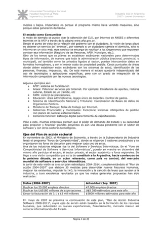 Universidad Tecnológica Nacional
     Facultad Regional La Plata                                           Industria SSI en Argentina
     Ingeniería y Sociedad                                                  2007 - Leonel Domenech


medios y bajos. Importante no porque el programa mismo haya vendido maquinas, sino
porque estas generaron demanda.

El estado como Consumidor
A modo de ejemplo se puede citar la obtención del CUIL por Internet de ANSES y diferentes
trámites en la AFIP a través de la página www.afip.gov.ar.
Desde el punto de vista de la relación del gobierno con el ciudadano, la visión de largo plazo
es obtener un servicio de “eventos”, por ejemplo si un ciudadano cambia el domicilio, sólo lo
informa en un sitio web, este servicio se encarga de notificar a los Organismos que requieran
conocer esa información (Registro de las Personas, AFIP, Municipio, etc.).
Otro de los temas que se planea es establecer estándares nacionales para determinados
tipos de información, de manera que toda la administración pública (nacional, provincial, o
municipal), así también como los privados ligados al sector, puedan intercambiar datos en
formatos homogéneos, y con el menor costo de propiedad posible. Casos puntuales de áreas
donde deben establecer estos estándares son los sistemas de salud, identificación de las
personas, finanzas, impuestos, etc. De esta manera el estado quedaría independizado del
uso de tecnologías y aplicaciones específicas, pero con un grado de integración de la
información compatible con las nuevas tecnologías.

Algunos ejemplos son:
    •  AFIP: sistema de fiscalización
    •  Anses: Potenciar servicios por Internet. Por ejemplo: Constancia de aportes, Historia
       Laboral, Estado de un tramite, etc
    •  PAMI: control de prestaciones.
    •  Educación: Área administrativa, legajo único de docentes. Control de gastos.
    •  Sistema de Identificación Nacional y Tributario: Coordinación de Bases de datos de
       Organismos Públicos.
    •  Ministerio de Trabajo: Bolsa de trabajo por Internet.
    •  Gobiernos Provinciales y municipales: Incorporar sistemas inteligentes de gestión
       con planes de cuentas estandarizados.
    •  Comercio Exterior: Catálogo digital para fomento de exportaciones

Pese a esto, muchas empresas piensan que el poder de demanda del Estado y su capacidad
para proponer y financiar grandes proyectos es aún una deuda pendiente con el sector de
software y con otros sectores tecnológicos.

Ejes del Plan de acción sectorial
En noviembre de 2003, el Ministerio de Economía, a través de la Subsecretaria de Industria
lanzó el programa “Foros de Competitividad”, donde se eligieron 9 sectores productivos y se
organizaron los foros de discusión para mejorar cada uno de estos.
Una de las industrias elegidas fue la del Software y Servicios Informáticos. En el “Foro de
Competitividad de Software y Servicios Informáticos”, puesto en marcha en diciembre del
mismo año participo el estado, el sector privado, el sector académico y foros regionales. Se
llego a una visión compartida que es la de constituir a la Argentina, hacia comienzos de
la próxima década, en un actor relevante, como país no central, del mercado
mundial de software y servicios informáticos.
A partir de esta visión se creo un plan estratégico 2004-2014, complementándolo el “Plan de
acción 2004-2007” que elaboro 30 medidas para desarrollar nuevos Recursos Humanos,
mejorar los existentes, impulsar la I+D, la innovación y la sanción de leyes que ayuden a la
industria, y tuvo excelentes resultados ya que las metas generales propuestas han sido
realizadas:

Metas (2004-2007)                                  Actualidad (Sep 2007)
Duplicar los 25.000 empleos directos               47.000 empleos directos
Duplicar los U$S180 millones de exportaciones      U$S 380 estimados para este año
Llevar la facturación de 3,1 a $5 mil millones     $5800 millones estimados para este año

En mayo de 2007 se presenta la continuación de este plan, “Plan de Acción Industria
Software 2008-2011”, cuyos ejes de acción están basados en la formación de los recursos
humanos, que redundarán en nuevas exportaciones, financiamiento, mercado masivo así
como la informatización del Estado.



                                        Página 4 de 25
 